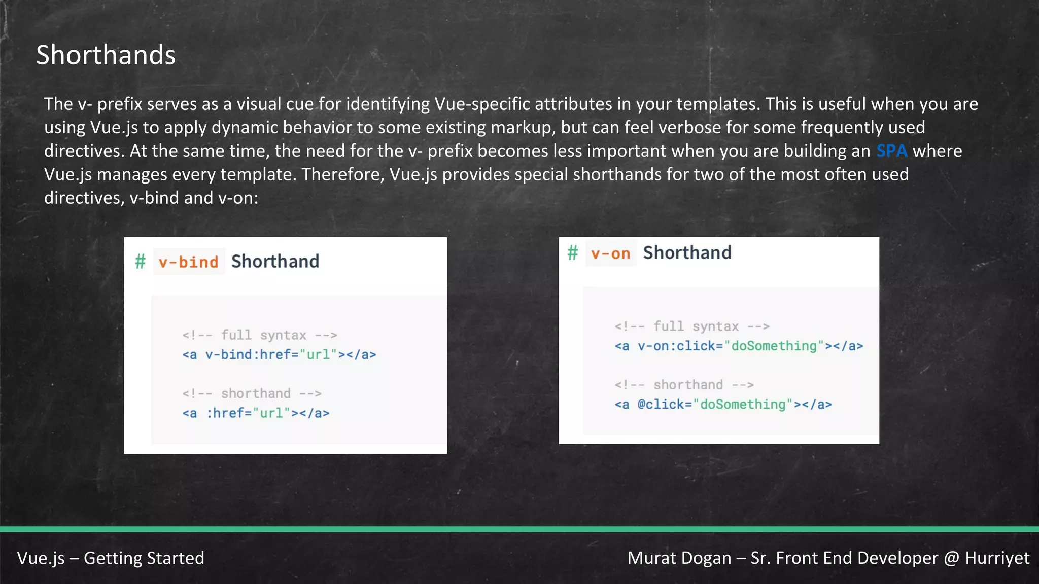 Murat Dogan – Sr. Front End Developer @ HurriyetVue.js – Getting Started Shorthands The v- prefix serves as a visual cue for identifying Vue-specific attributes in your templates. This is useful when you are using Vue.js to apply dynamic behavior to some existing markup, but can feel verbose for some frequently used directives. At the same time, the need for the v- prefix becomes less important when you are building an SPA where Vue.js manages every template. Therefore, Vue.js provides special shorthands for two of the most often used directives, v-bind and v-on: 