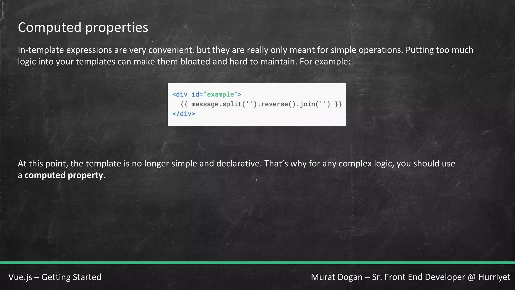 Murat Dogan – Sr. Front End Developer @ HurriyetVue.js – Getting Started Computed properties In-template expressions are very convenient, but they are really only meant for simple operations. Putting too much logic into your templates can make them bloated and hard to maintain. For example: At this point, the template is no longer simple and declarative. That’s why for any complex logic, you should use a computed property. 