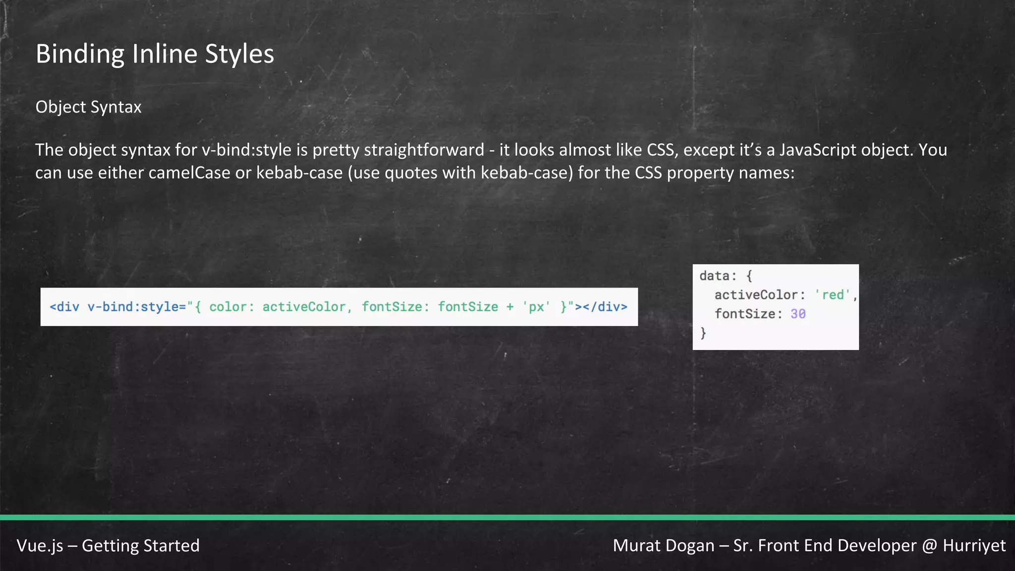 Murat Dogan – Sr. Front End Developer @ HurriyetVue.js – Getting Started Binding Inline Styles Object Syntax The object syntax for v-bind:style is pretty straightforward - it looks almost like CSS, except it’s a JavaScript object. You can use either camelCase or kebab-case (use quotes with kebab-case) for the CSS property names: 
