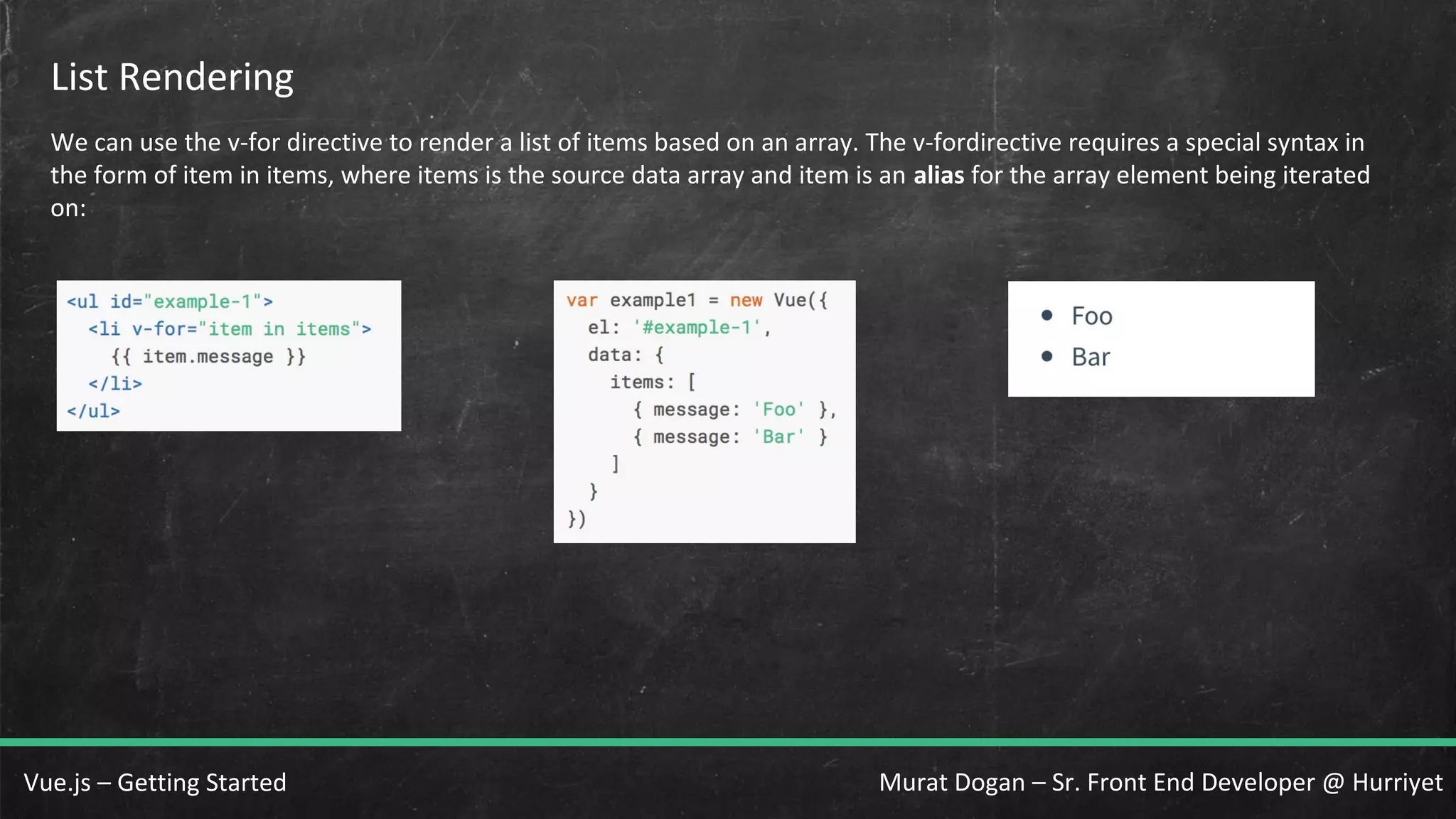 Murat Dogan – Sr. Front End Developer @ HurriyetVue.js – Getting Started List Rendering We can use the v-for directive to render a list of items based on an array. The v-fordirective requires a special syntax in the form of item in items, where items is the source data array and item is an alias for the array element being iterated on: 