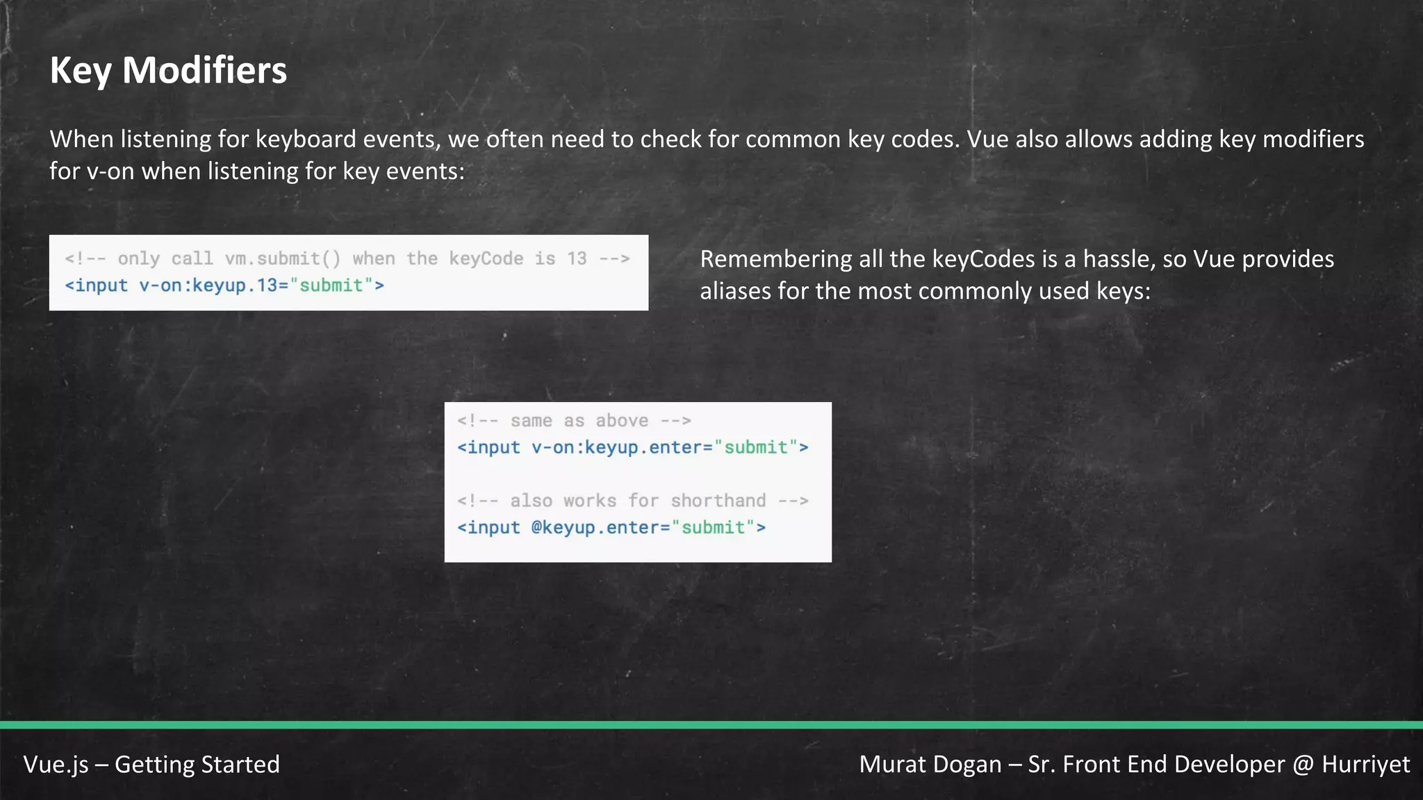 Murat Dogan – Sr. Front End Developer @ HurriyetVue.js – Getting Started Key Modifiers When listening for keyboard events, we often need to check for common key codes. Vue also allows adding key modifiers for v-on when listening for key events: Remembering all the keyCodes is a hassle, so Vue provides aliases for the most commonly used keys: 