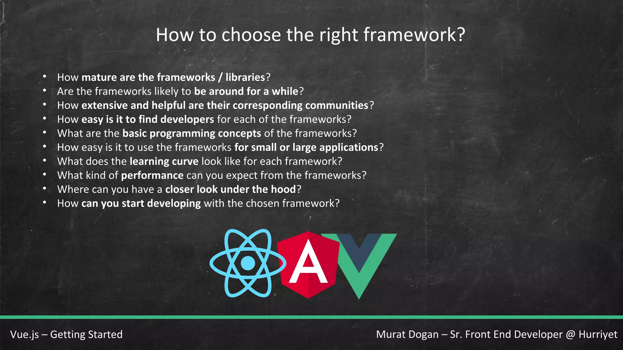 Murat Dogan – Sr. Front End Developer @ HurriyetVue.js – Getting Started How to choose the right framework? • How mature are the frameworks / libraries? • Are the frameworks likely to be around for a while? • How extensive and helpful are their corresponding communities? • How easy is it to find developers for each of the frameworks? • What are the basic programming concepts of the frameworks? • How easy is it to use the frameworks for small or large applications? • What does the learning curve look like for each framework? • What kind of performance can you expect from the frameworks? • Where can you have a closer look under the hood? • How can you start developing with the chosen framework? 