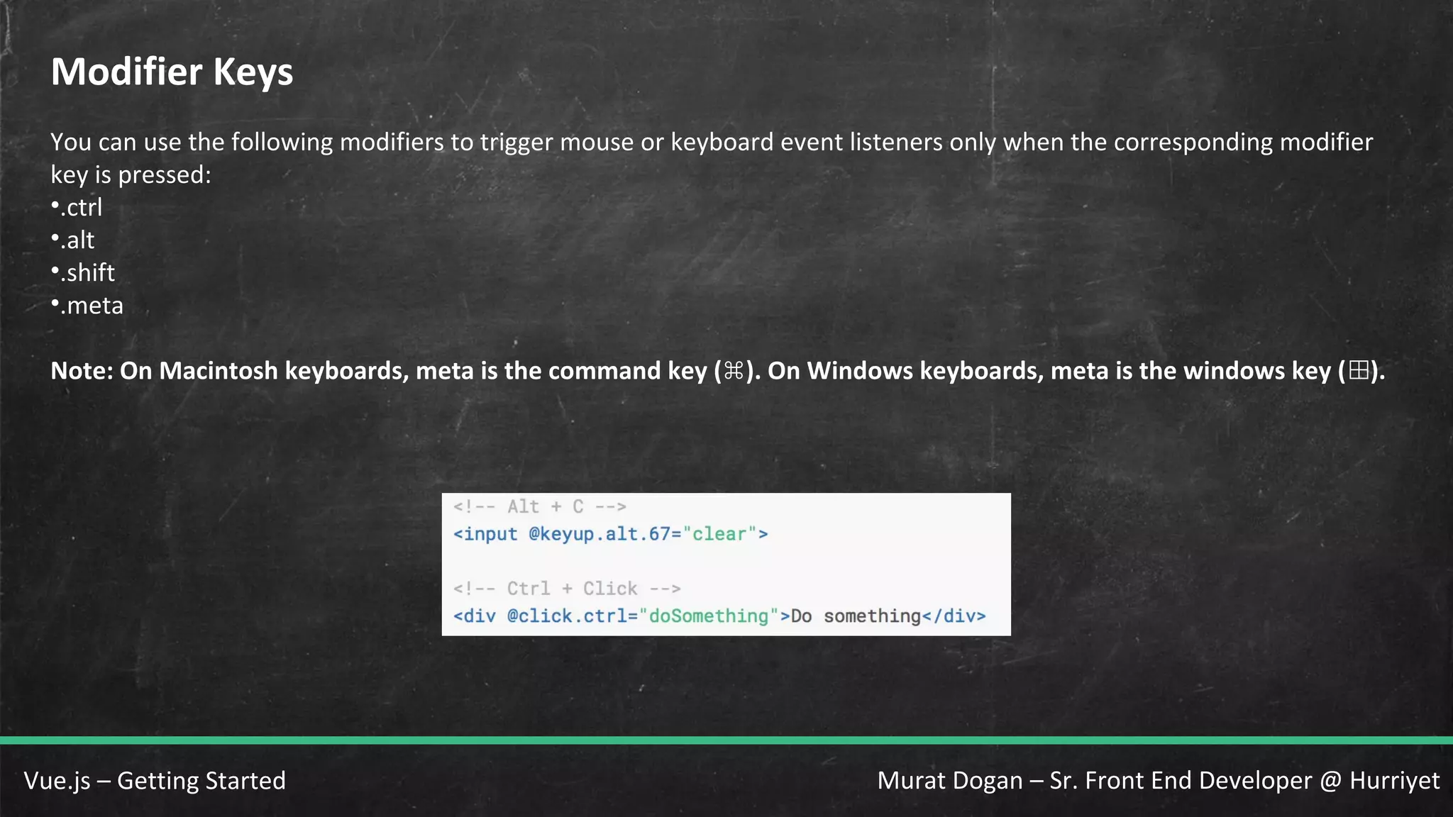 Murat Dogan – Sr. Front End Developer @ HurriyetVue.js – Getting Started Modifier Keys You can use the following modifiers to trigger mouse or keyboard event listeners only when the corresponding modifier key is pressed: •.ctrl •.alt •.shift •.meta Note: On Macintosh keyboards, meta is the command key ( ). On Windows keyboards, meta is the windows key ( ).⌘ ⊞ 