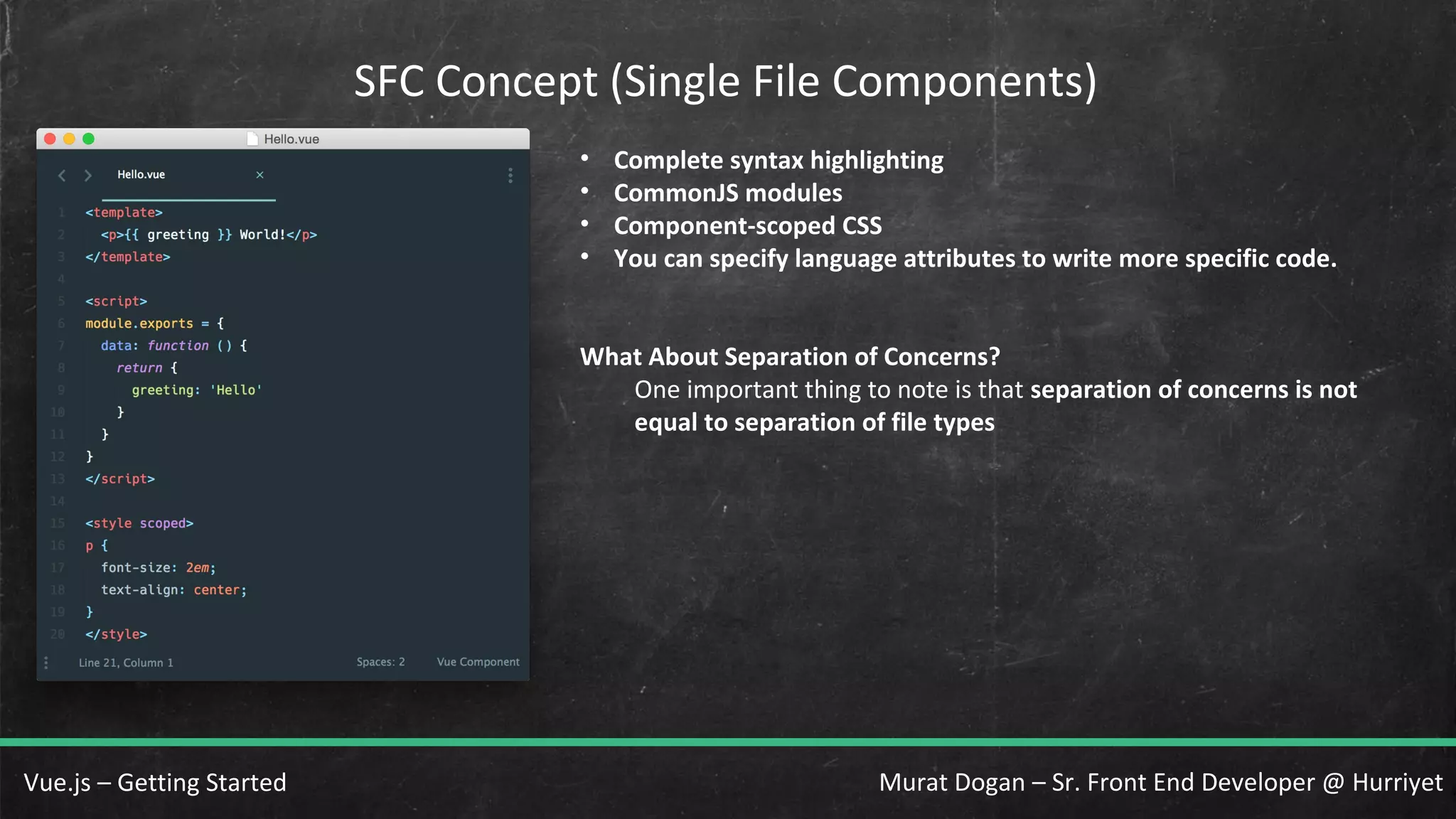 Murat Dogan – Sr. Front End Developer @ HurriyetVue.js – Getting Started SFC Concept (Single File Components) • Complete syntax highlighting • CommonJS modules • Component-scoped CSS • You can specify language attributes to write more specific code. What About Separation of Concerns? One important thing to note is that separation of concerns is not equal to separation of file types 