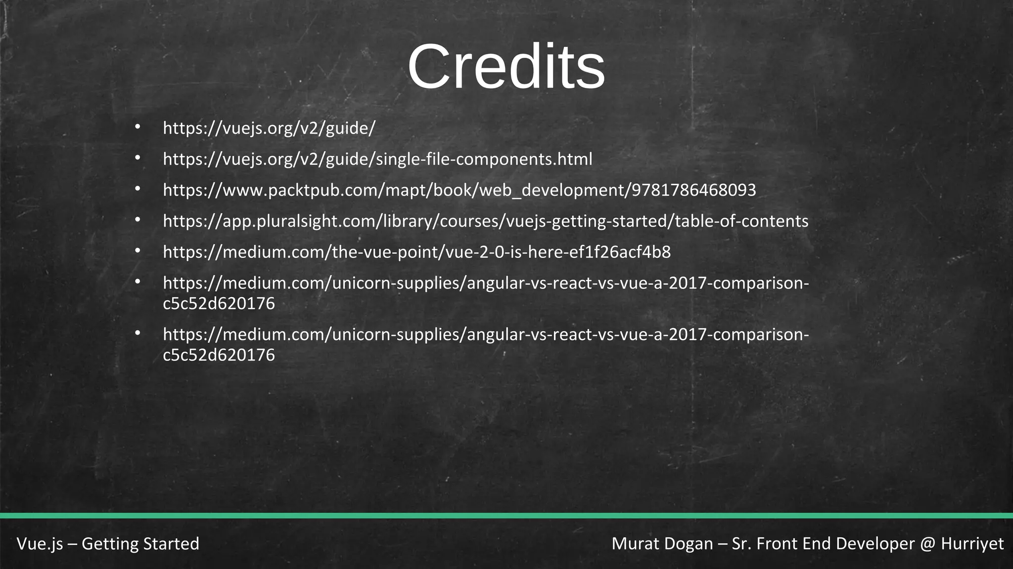 Murat Dogan – Sr. Front End Developer @ HurriyetVue.js – Getting Started Credits • https://vuejs.org/v2/guide/ • https://vuejs.org/v2/guide/single-file-components.html • https://www.packtpub.com/mapt/book/web_development/9781786468093 • https://app.pluralsight.com/library/courses/vuejs-getting-started/table-of-contents • https://medium.com/the-vue-point/vue-2-0-is-here-ef1f26acf4b8 • https://medium.com/unicorn-supplies/angular-vs-react-vs-vue-a-2017-comparison- c5c52d620176 • https://medium.com/unicorn-supplies/angular-vs-react-vs-vue-a-2017-comparison- c5c52d620176 