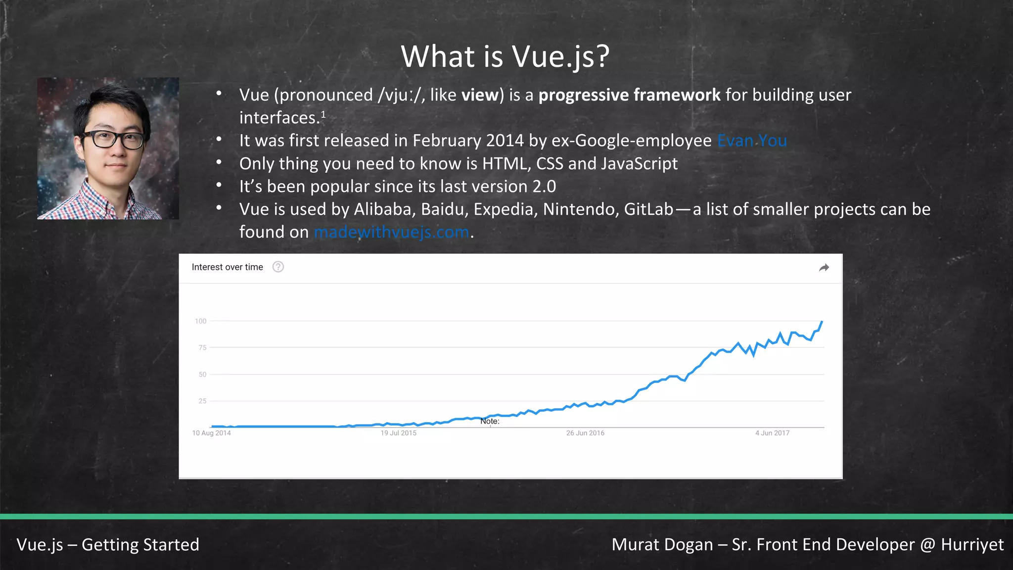 Murat Dogan – Sr. Front End Developer @ HurriyetVue.js – Getting Started What is Vue.js? • Vue (pronounced /vju /, likeː view) is a progressive framework for building user interfaces.1 • It was first released in February 2014 by ex-Google-employee Evan You • Only thing you need to know is HTML, CSS and JavaScript • It’s been popular since its last version 2.0 • Vue is used by Alibaba, Baidu, Expedia, Nintendo, GitLab—a list of smaller projects can be    found on madewithvuejs.com. 