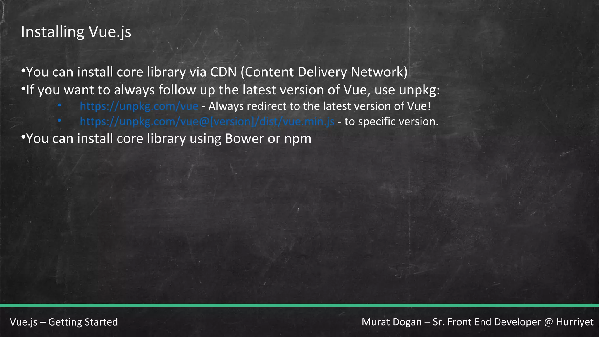 Murat Dogan – Sr. Front End Developer @ HurriyetVue.js – Getting Started Installing Vue.js •You can install core library via CDN (Content Delivery Network) •If you want to always follow up the latest version of Vue, use unpkg: • https://unpkg.com/vue - Always redirect to the latest version of Vue! • https://unpkg.com/vue@[version]/dist/vue.min.js - to specific version. •You can install core library using Bower or npm 