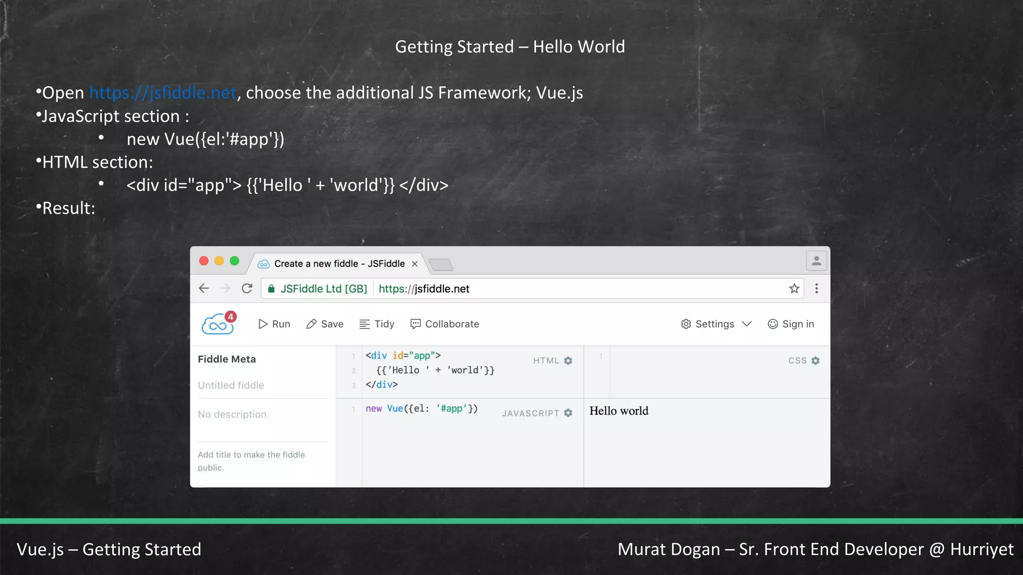 Murat Dogan – Sr. Front End Developer @ HurriyetVue.js – Getting Started Getting Started – Hello World •Open https://jsfiddle.net, choose the additional JS Framework; Vue.js •JavaScript section : • new Vue({el:'#app'}) •HTML section: • <div id="app"> {{'Hello ' + 'world'}} </div> •Result: 