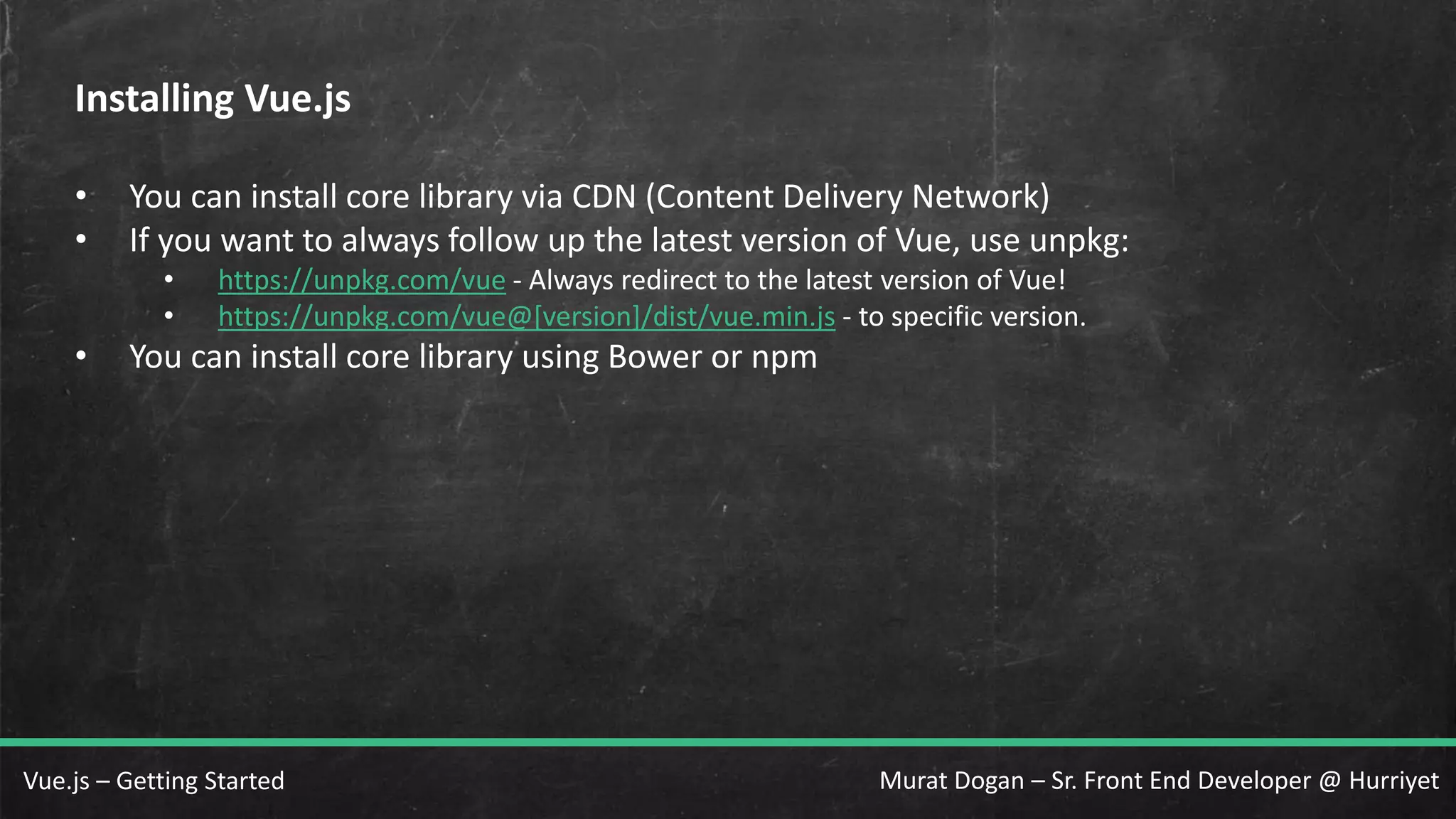 Murat Dogan – Sr. Front End Developer @ HurriyetVue.js – Getting Started Installing Vue.js • You can install core library via CDN (Content Delivery Network) • If you want to always follow up the latest version of Vue, use unpkg: • https://unpkg.com/vue - Always redirect to the latest version of Vue! • https://unpkg.com/vue@[version]/dist/vue.min.js - to specific version. • You can install core library using Bower or npm 