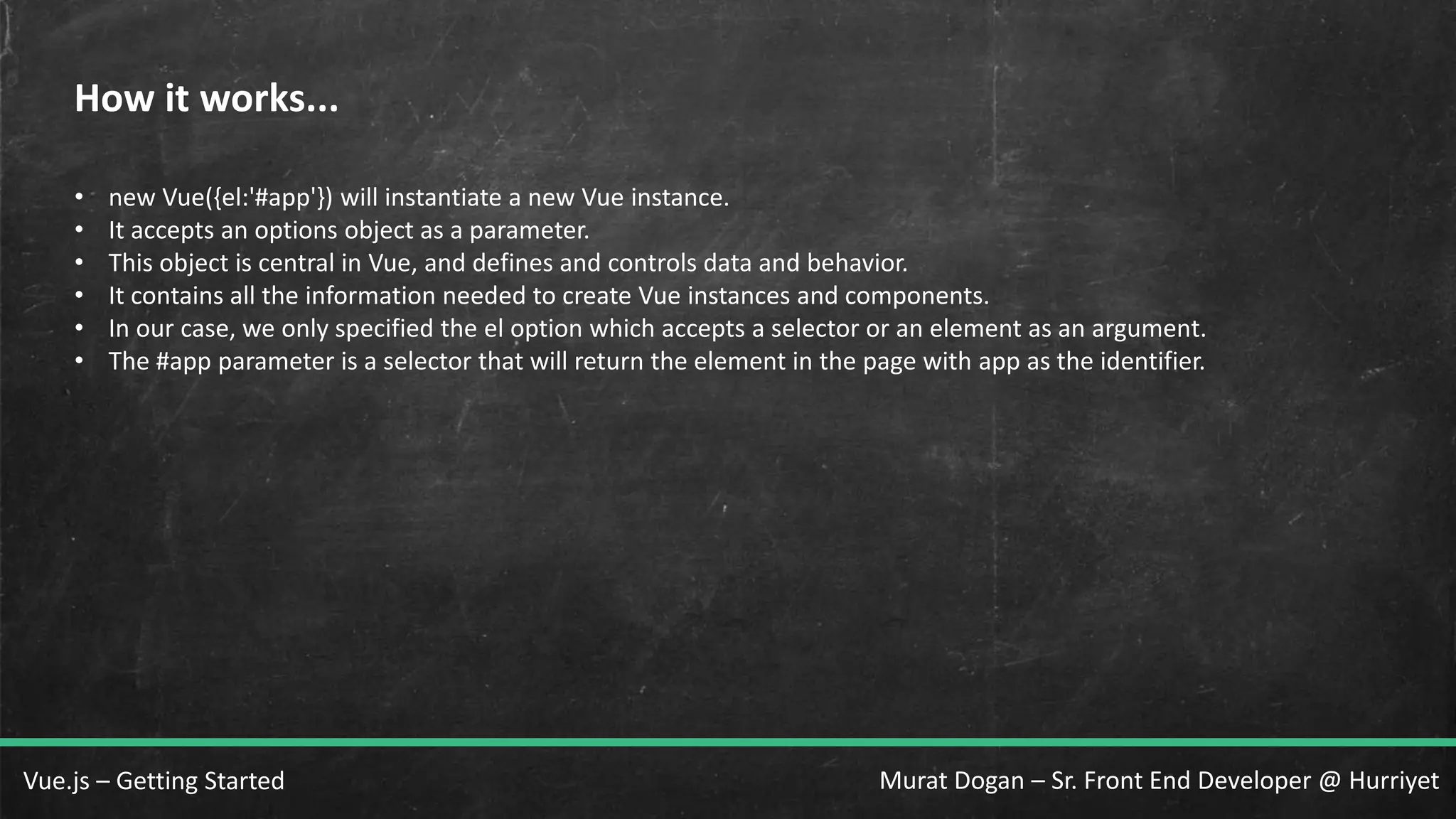 Murat Dogan – Sr. Front End Developer @ HurriyetVue.js – Getting Started How it works... • new Vue({el:'#app'}) will instantiate a new Vue instance. • It accepts an options object as a parameter. • This object is central in Vue, and defines and controls data and behavior. • It contains all the information needed to create Vue instances and components. • In our case, we only specified the el option which accepts a selector or an element as an argument. • The #app parameter is a selector that will return the element in the page with app as the identifier. 