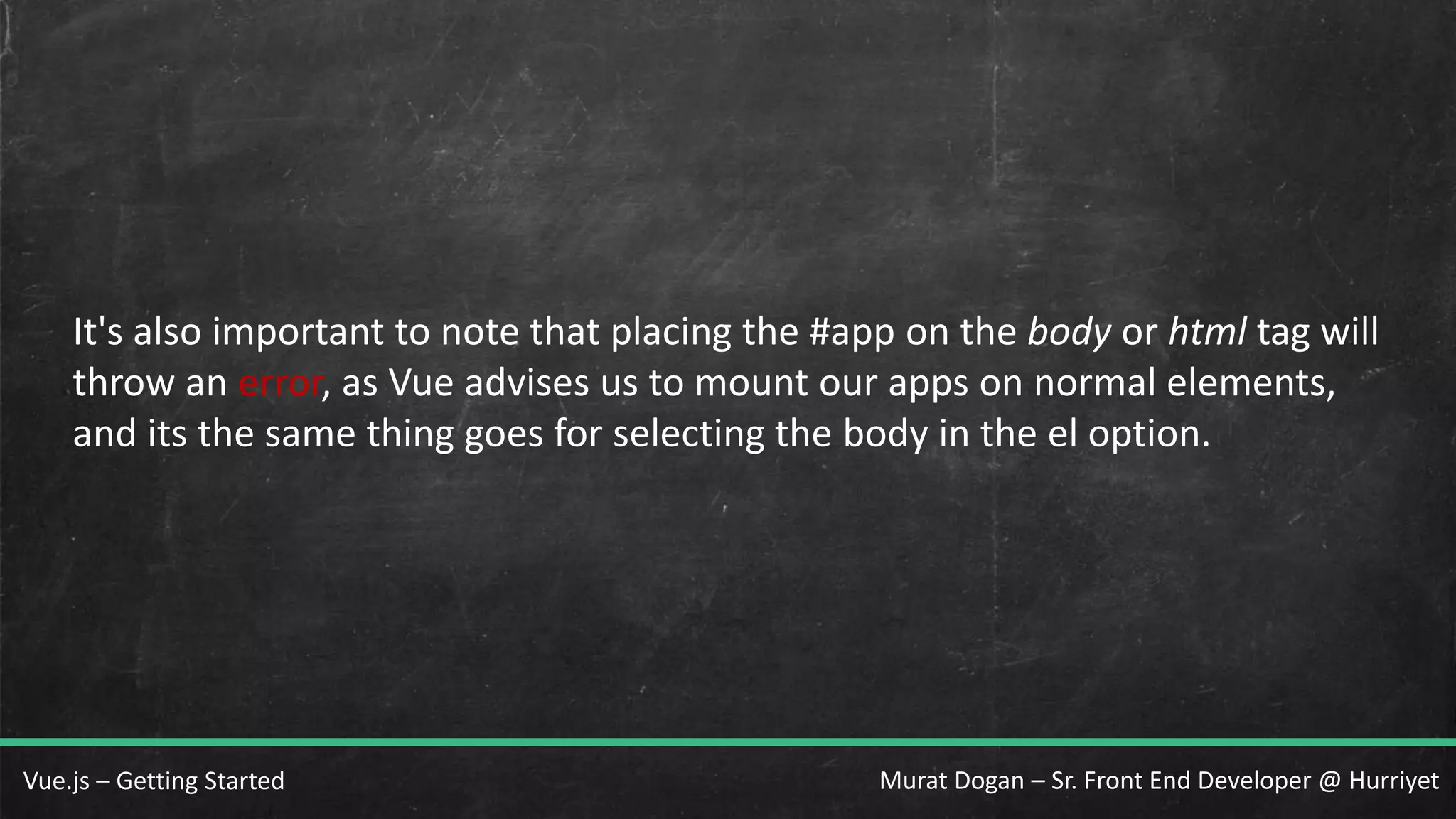 Murat Dogan – Sr. Front End Developer @ HurriyetVue.js – Getting Started It's also important to note that placing the #app on the body or html tag will throw an error, as Vue advises us to mount our apps on normal elements, and its the same thing goes for selecting the body in the el option. 