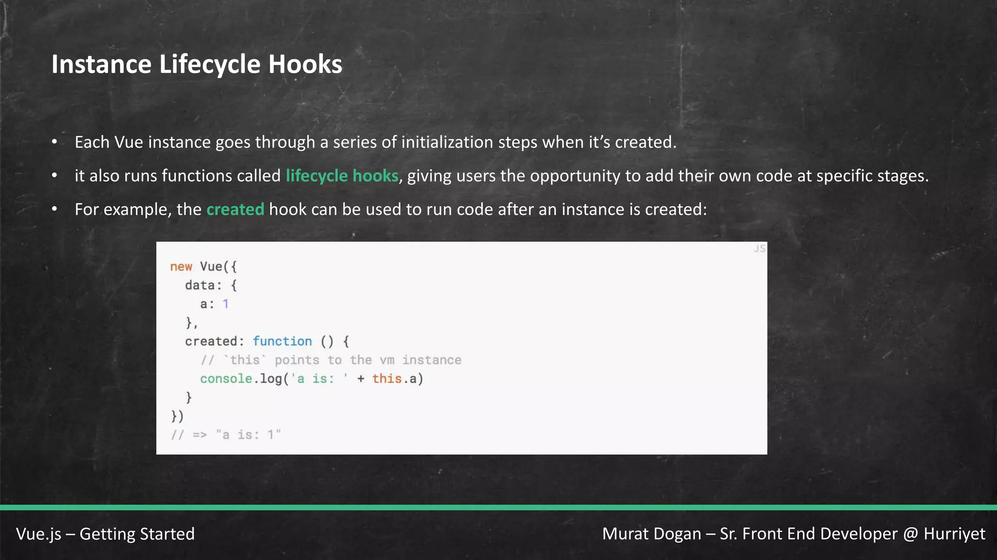 Murat Dogan – Sr. Front End Developer @ HurriyetVue.js – Getting Started Instance Lifecycle Hooks • Each Vue instance goes through a series of initialization steps when it’s created. • it also runs functions called lifecycle hooks, giving users the opportunity to add their own code at specific stages. • For example, the created hook can be used to run code after an instance is created: 