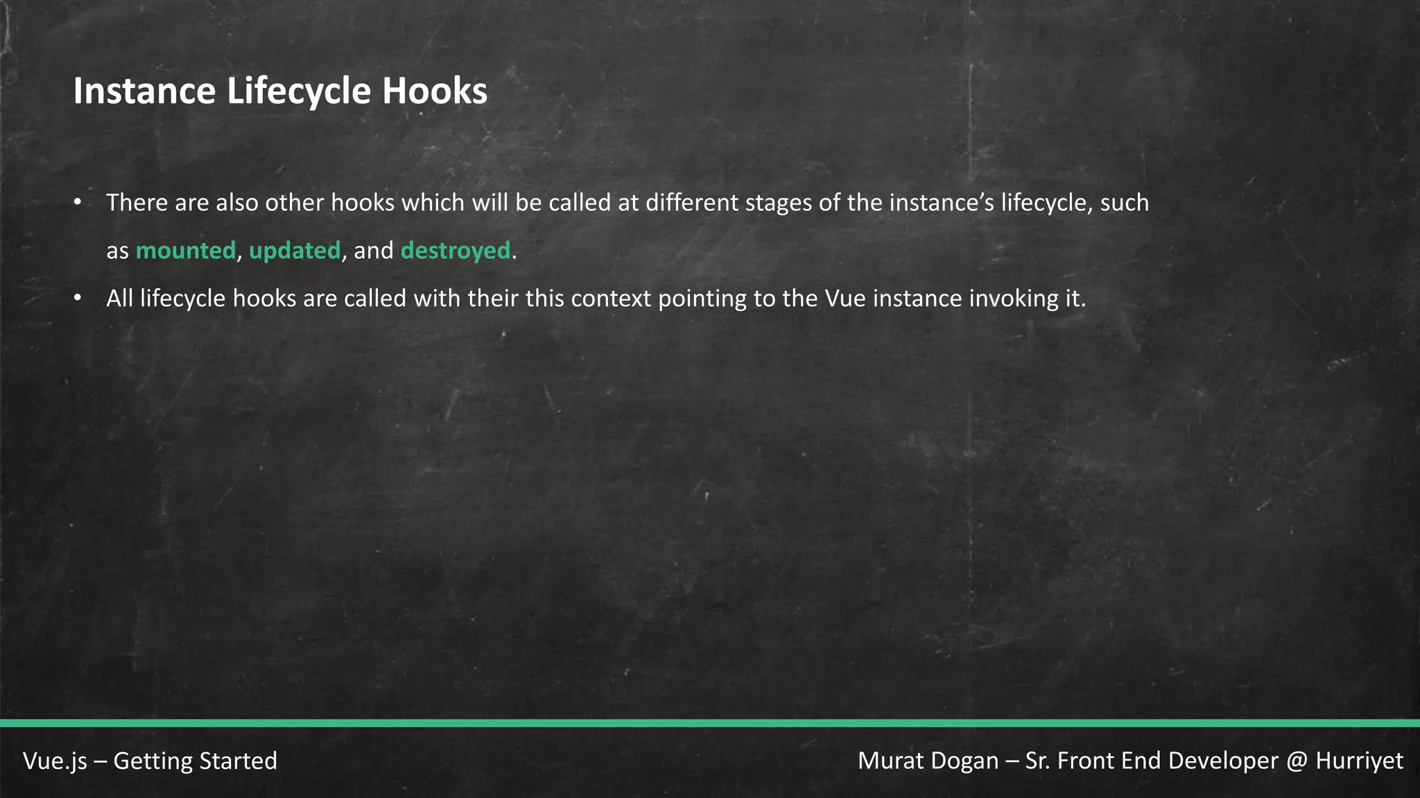 Murat Dogan – Sr. Front End Developer @ HurriyetVue.js – Getting Started Instance Lifecycle Hooks • There are also other hooks which will be called at different stages of the instance’s lifecycle, such as mounted, updated, and destroyed. • All lifecycle hooks are called with their this context pointing to the Vue instance invoking it. 