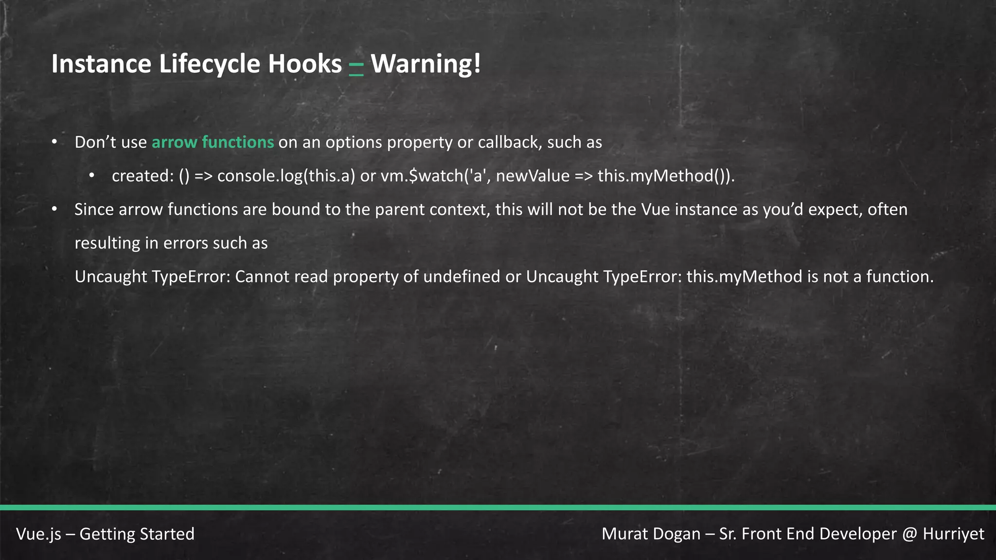 Murat Dogan – Sr. Front End Developer @ HurriyetVue.js – Getting Started Instance Lifecycle Hooks – Warning! • Don’t use arrow functions on an options property or callback, such as • created: () => console.log(this.a) or vm.$watch('a', newValue => this.myMethod()). • Since arrow functions are bound to the parent context, this will not be the Vue instance as you’d expect, often resulting in errors such as Uncaught TypeError: Cannot read property of undefined or Uncaught TypeError: this.myMethod is not a function. 