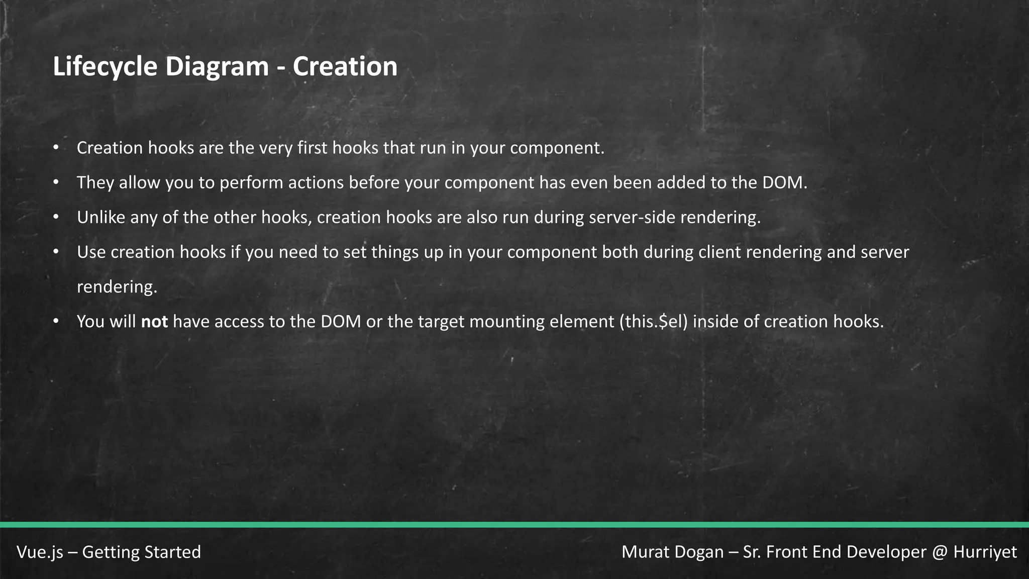 Murat Dogan – Sr. Front End Developer @ HurriyetVue.js – Getting Started Lifecycle Diagram - Creation • Creation hooks are the very first hooks that run in your component. • They allow you to perform actions before your component has even been added to the DOM. • Unlike any of the other hooks, creation hooks are also run during server-side rendering. • Use creation hooks if you need to set things up in your component both during client rendering and server rendering. • You will not have access to the DOM or the target mounting element (this.$el) inside of creation hooks. 