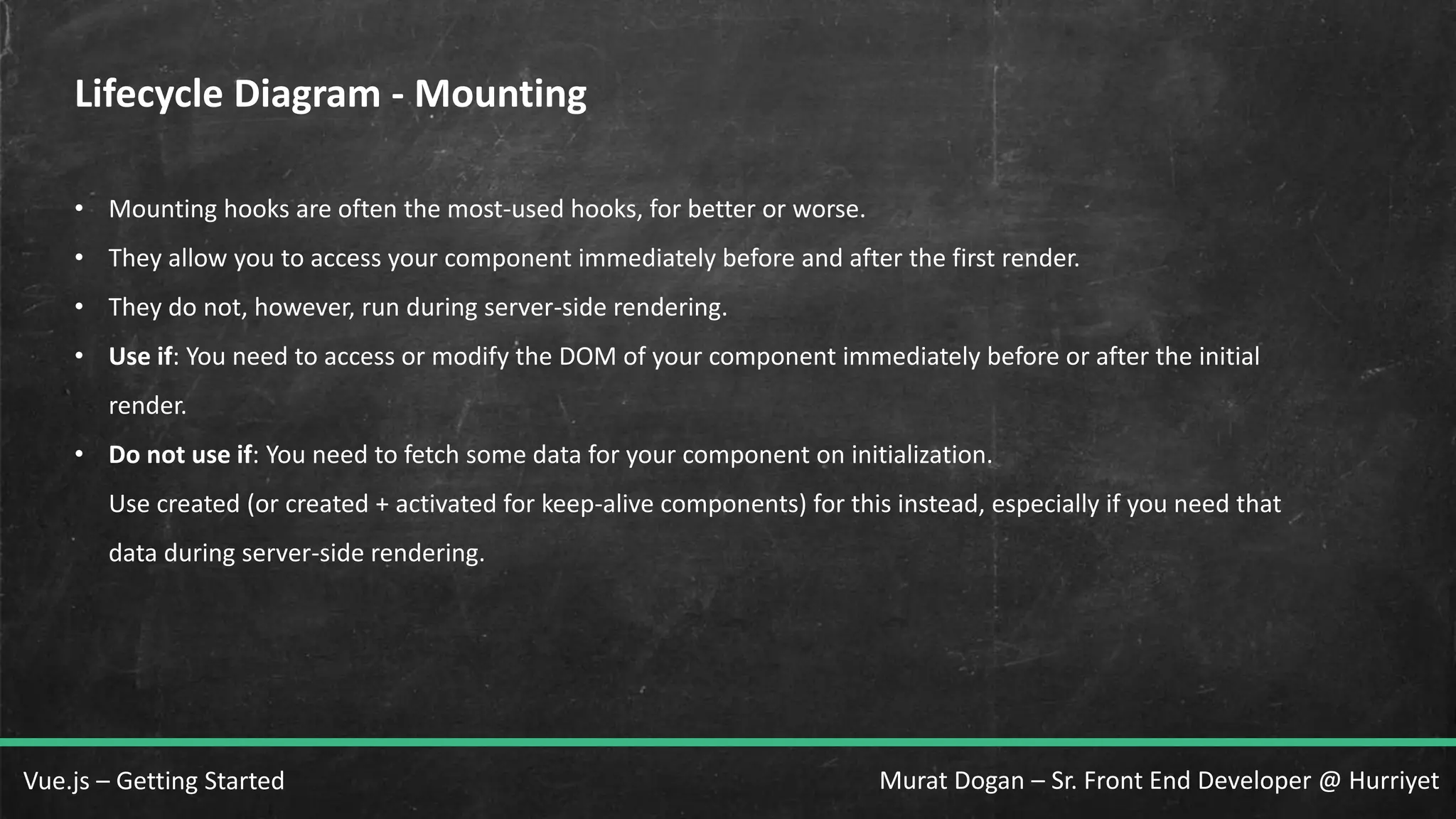 Murat Dogan – Sr. Front End Developer @ HurriyetVue.js – Getting Started Lifecycle Diagram - Mounting • Mounting hooks are often the most-used hooks, for better or worse. • They allow you to access your component immediately before and after the first render. • They do not, however, run during server-side rendering. • Use if: You need to access or modify the DOM of your component immediately before or after the initial render. • Do not use if: You need to fetch some data for your component on initialization. Use created (or created + activated for keep-alive components) for this instead, especially if you need that data during server-side rendering. 