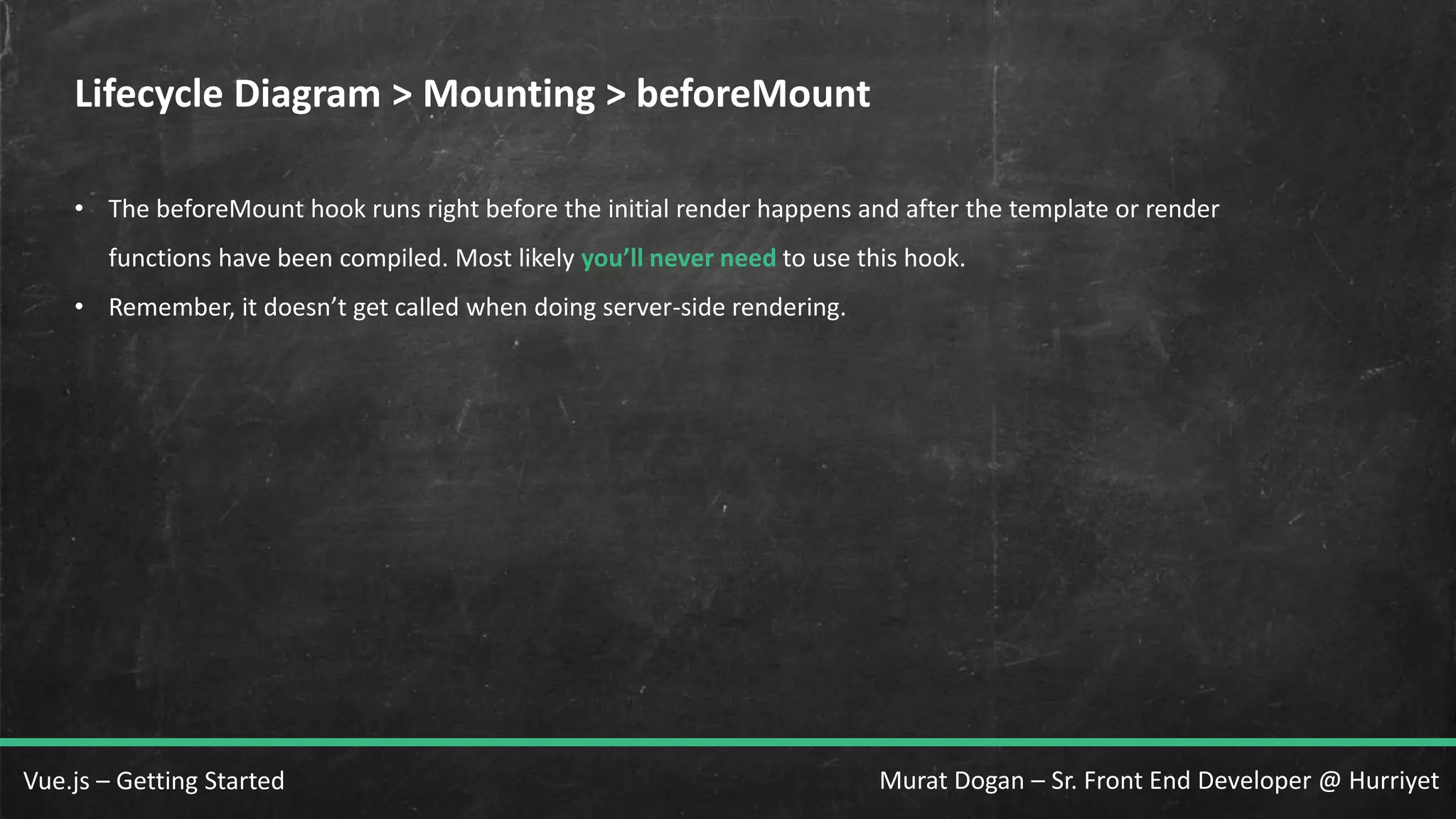 Murat Dogan – Sr. Front End Developer @ HurriyetVue.js – Getting Started Lifecycle Diagram > Mounting > beforeMount • The beforeMount hook runs right before the initial render happens and after the template or render functions have been compiled. Most likely you’ll never need to use this hook. • Remember, it doesn’t get called when doing server-side rendering. 