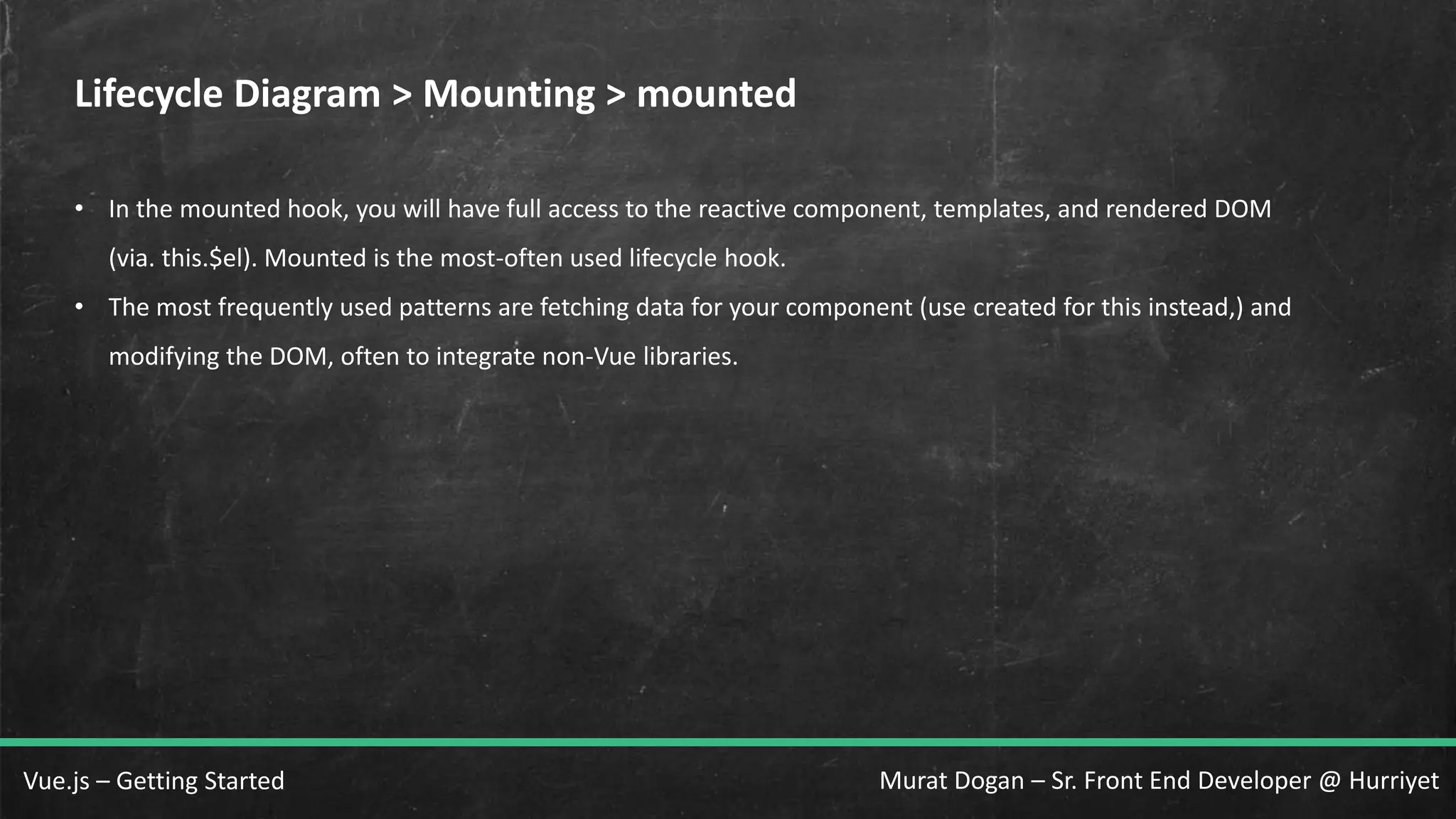 Murat Dogan – Sr. Front End Developer @ HurriyetVue.js – Getting Started Lifecycle Diagram > Mounting > mounted • In the mounted hook, you will have full access to the reactive component, templates, and rendered DOM (via. this.$el). Mounted is the most-often used lifecycle hook. • The most frequently used patterns are fetching data for your component (use created for this instead,) and modifying the DOM, often to integrate non-Vue libraries. 