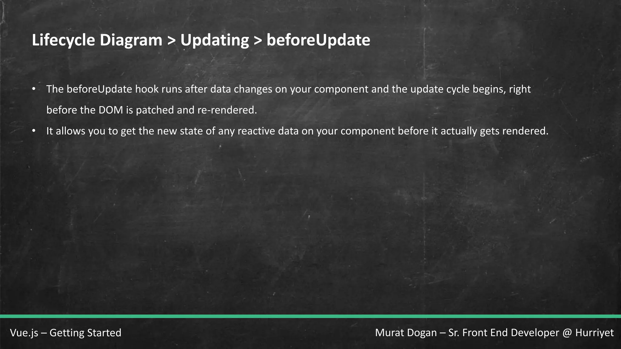 Murat Dogan – Sr. Front End Developer @ HurriyetVue.js – Getting Started Lifecycle Diagram > Updating > beforeUpdate • The beforeUpdate hook runs after data changes on your component and the update cycle begins, right before the DOM is patched and re-rendered. • It allows you to get the new state of any reactive data on your component before it actually gets rendered. 