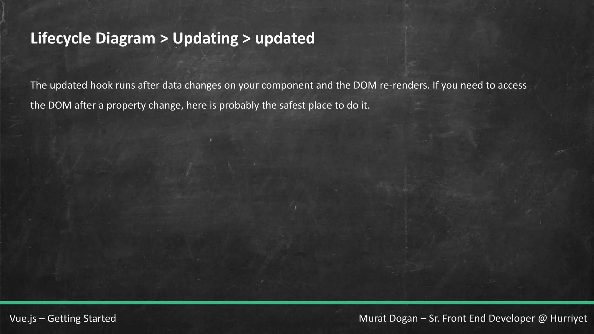 Murat Dogan – Sr. Front End Developer @ HurriyetVue.js – Getting Started Lifecycle Diagram > Updating > updated The updated hook runs after data changes on your component and the DOM re-renders. If you need to access the DOM after a property change, here is probably the safest place to do it. 
