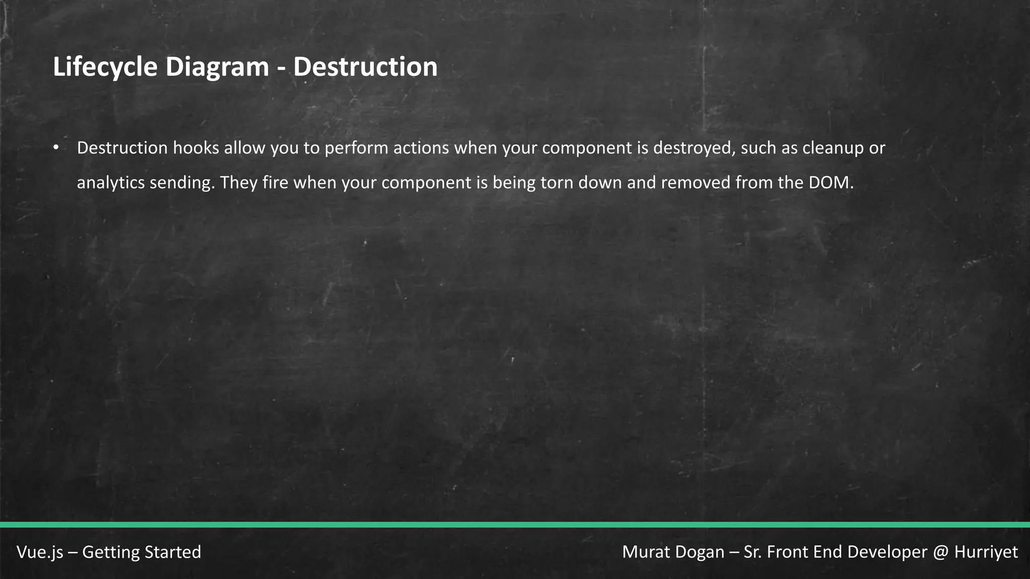 Murat Dogan – Sr. Front End Developer @ HurriyetVue.js – Getting Started Lifecycle Diagram - Destruction • Destruction hooks allow you to perform actions when your component is destroyed, such as cleanup or analytics sending. They fire when your component is being torn down and removed from the DOM. 