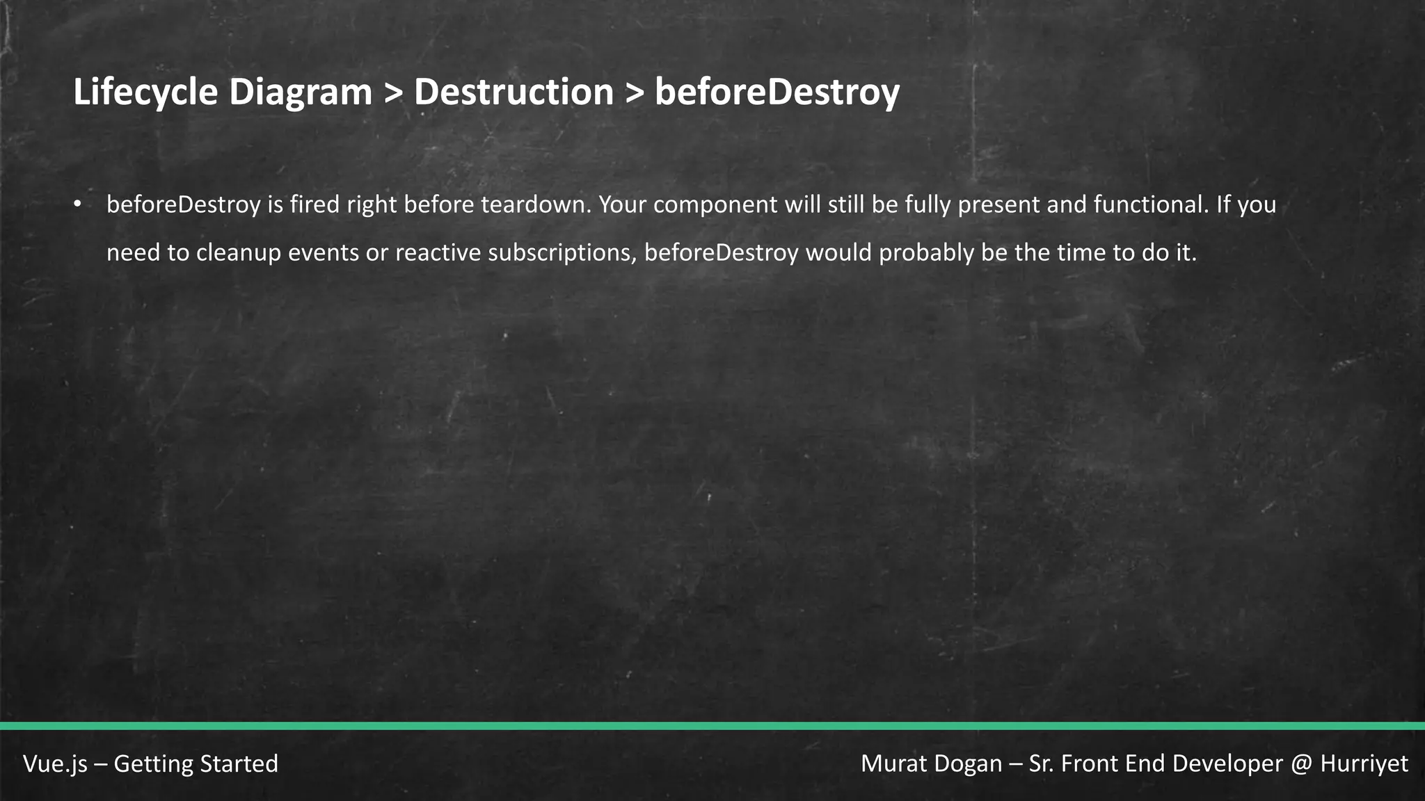 Murat Dogan – Sr. Front End Developer @ HurriyetVue.js – Getting Started Lifecycle Diagram > Destruction > beforeDestroy • beforeDestroy is fired right before teardown. Your component will still be fully present and functional. If you need to cleanup events or reactive subscriptions, beforeDestroy would probably be the time to do it. 