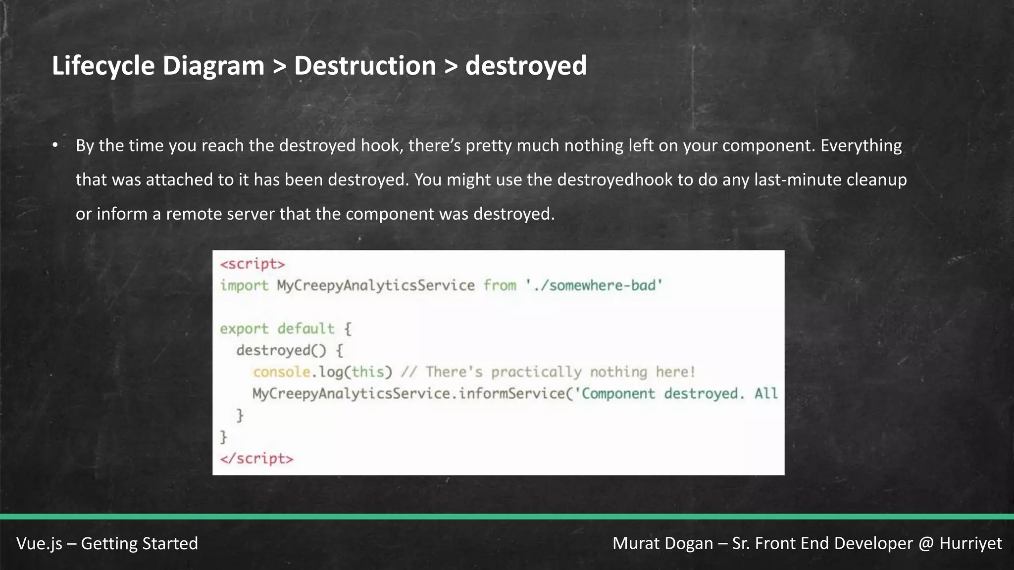 Murat Dogan – Sr. Front End Developer @ HurriyetVue.js – Getting Started Lifecycle Diagram > Destruction > destroyed • By the time you reach the destroyed hook, there’s pretty much nothing left on your component. Everything that was attached to it has been destroyed. You might use the destroyedhook to do any last-minute cleanup or inform a remote server that the component was destroyed. 