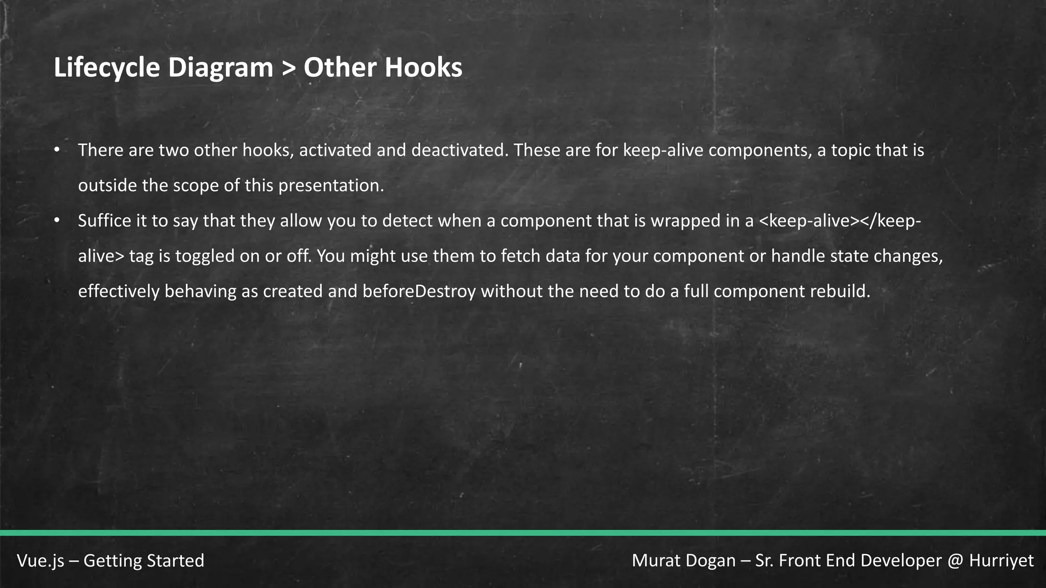 Murat Dogan – Sr. Front End Developer @ HurriyetVue.js – Getting Started Lifecycle Diagram > Other Hooks • There are two other hooks, activated and deactivated. These are for keep-alive components, a topic that is outside the scope of this presentation. • Suffice it to say that they allow you to detect when a component that is wrapped in a <keep-alive></keep- alive> tag is toggled on or off. You might use them to fetch data for your component or handle state changes, effectively behaving as created and beforeDestroy without the need to do a full component rebuild. 