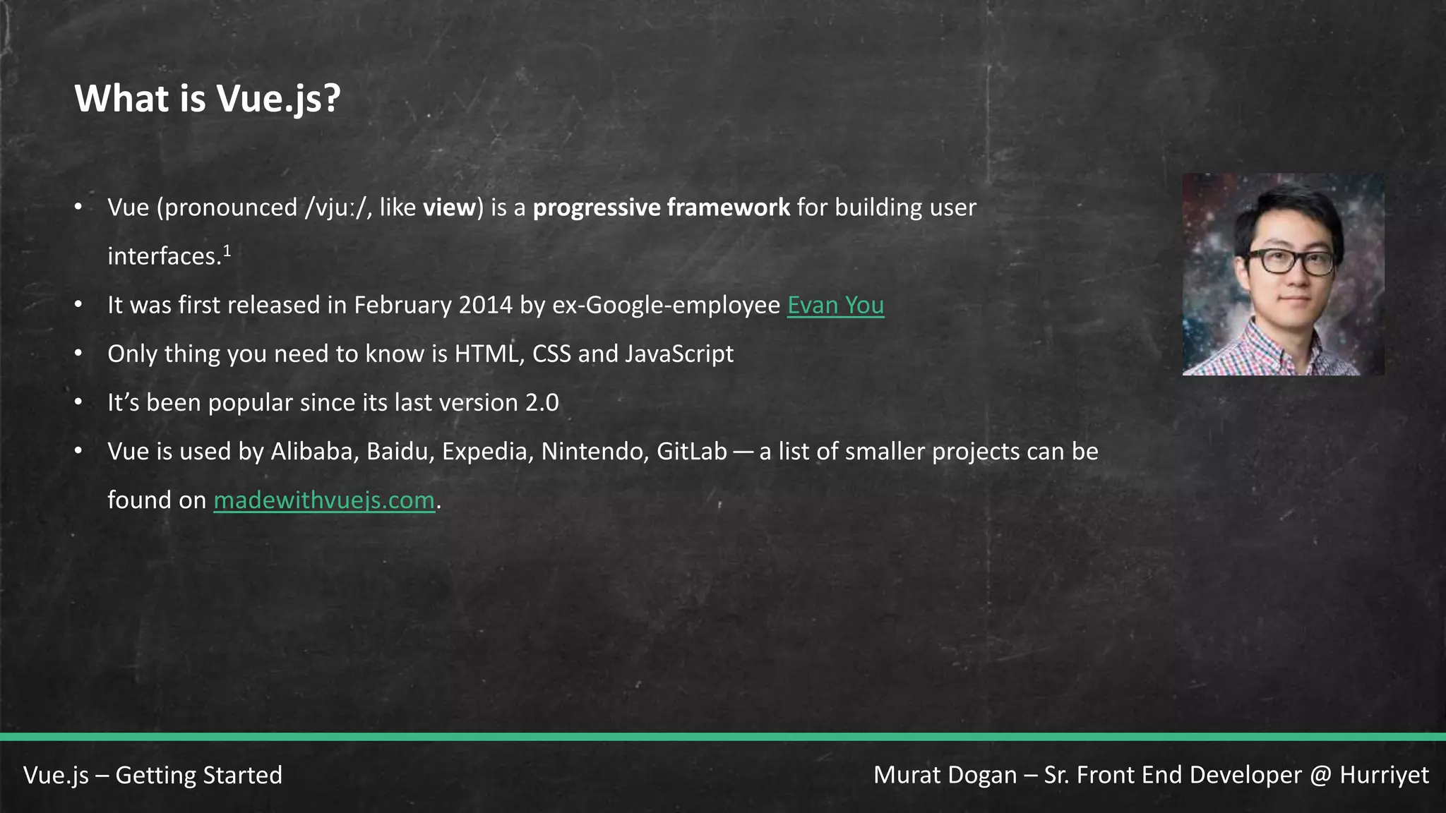 Murat Dogan – Sr. Front End Developer @ HurriyetVue.js – Getting Started What is Vue.js? • Vue (pronounced /vjuː/, like view) is a progressive framework for building user interfaces.1 • It was first released in February 2014 by ex-Google-employee Evan You • Only thing you need to know is HTML, CSS and JavaScript • It’s been popular since its last version 2.0 • Vue is used by Alibaba, Baidu, Expedia, Nintendo, GitLab— a list of smaller projects can be found on madewithvuejs.com. 