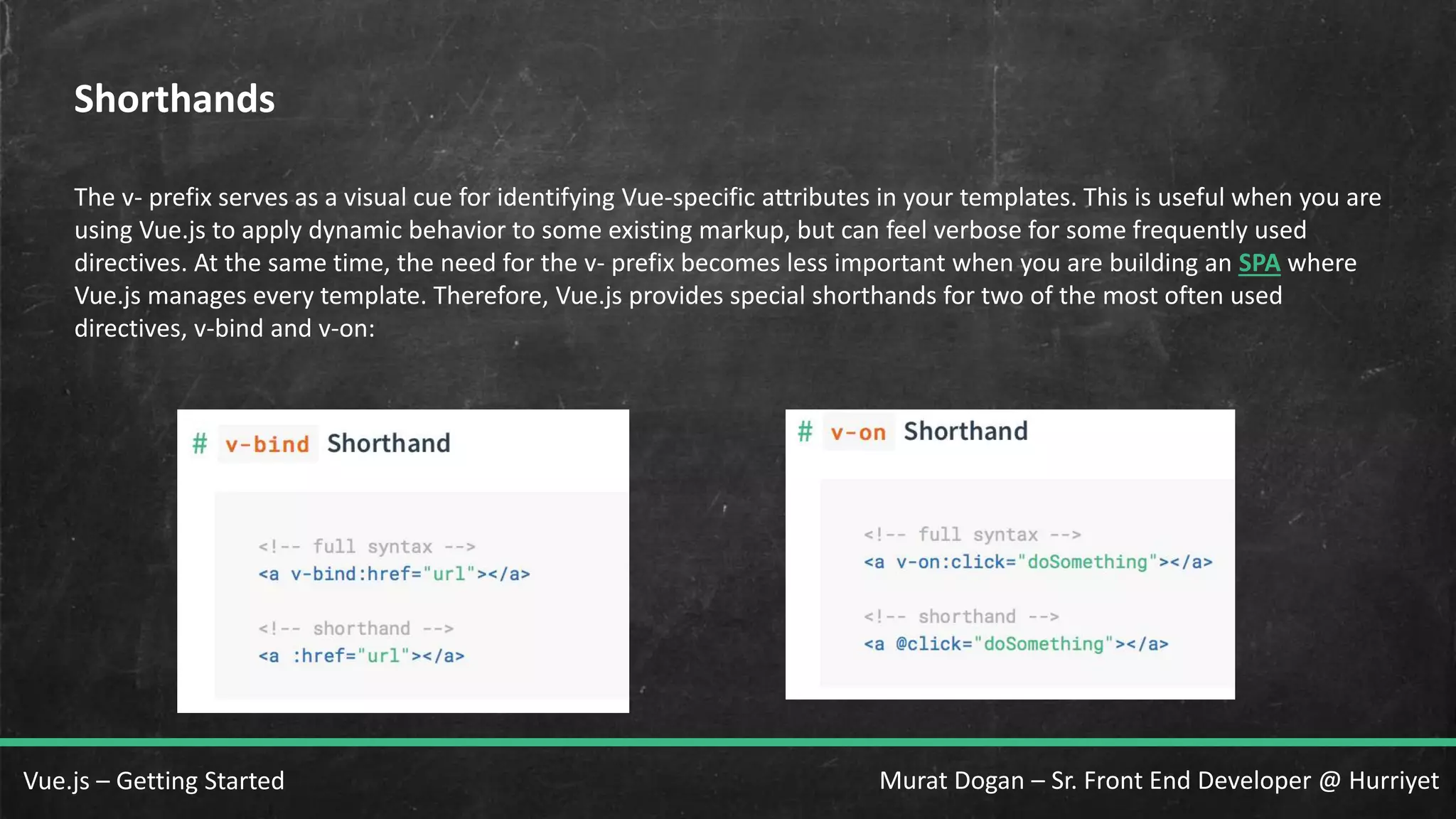 Murat Dogan – Sr. Front End Developer @ HurriyetVue.js – Getting Started Shorthands The v- prefix serves as a visual cue for identifying Vue-specific attributes in your templates. This is useful when you are using Vue.js to apply dynamic behavior to some existing markup, but can feel verbose for some frequently used directives. At the same time, the need for the v- prefix becomes less important when you are building an SPA where Vue.js manages every template. Therefore, Vue.js provides special shorthands for two of the most often used directives, v-bind and v-on: 