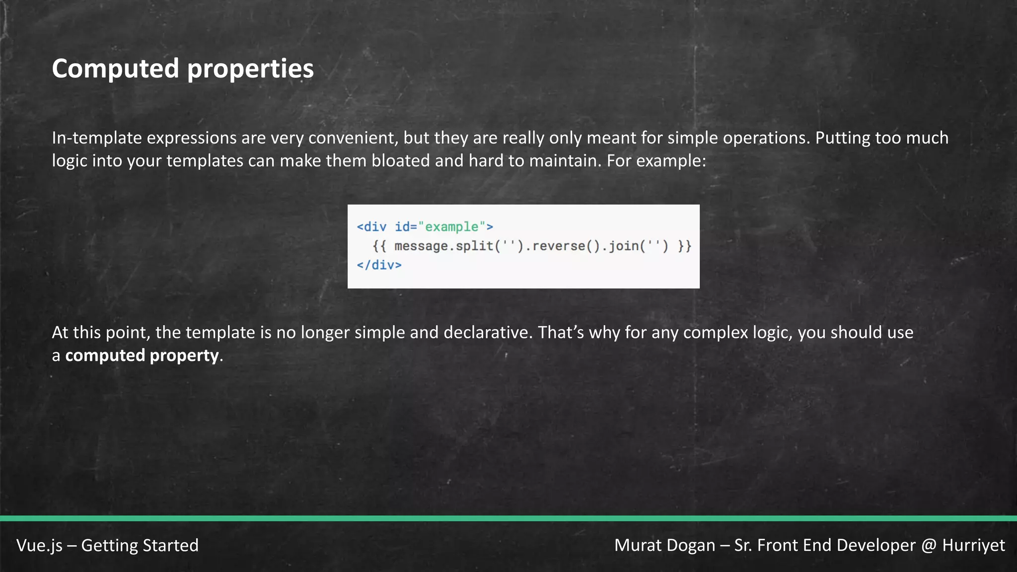 Murat Dogan – Sr. Front End Developer @ HurriyetVue.js – Getting Started Computed properties In-template expressions are very convenient, but they are really only meant for simple operations. Putting too much logic into your templates can make them bloated and hard to maintain. For example: At this point, the template is no longer simple and declarative. That’s why for any complex logic, you should use a computed property. 