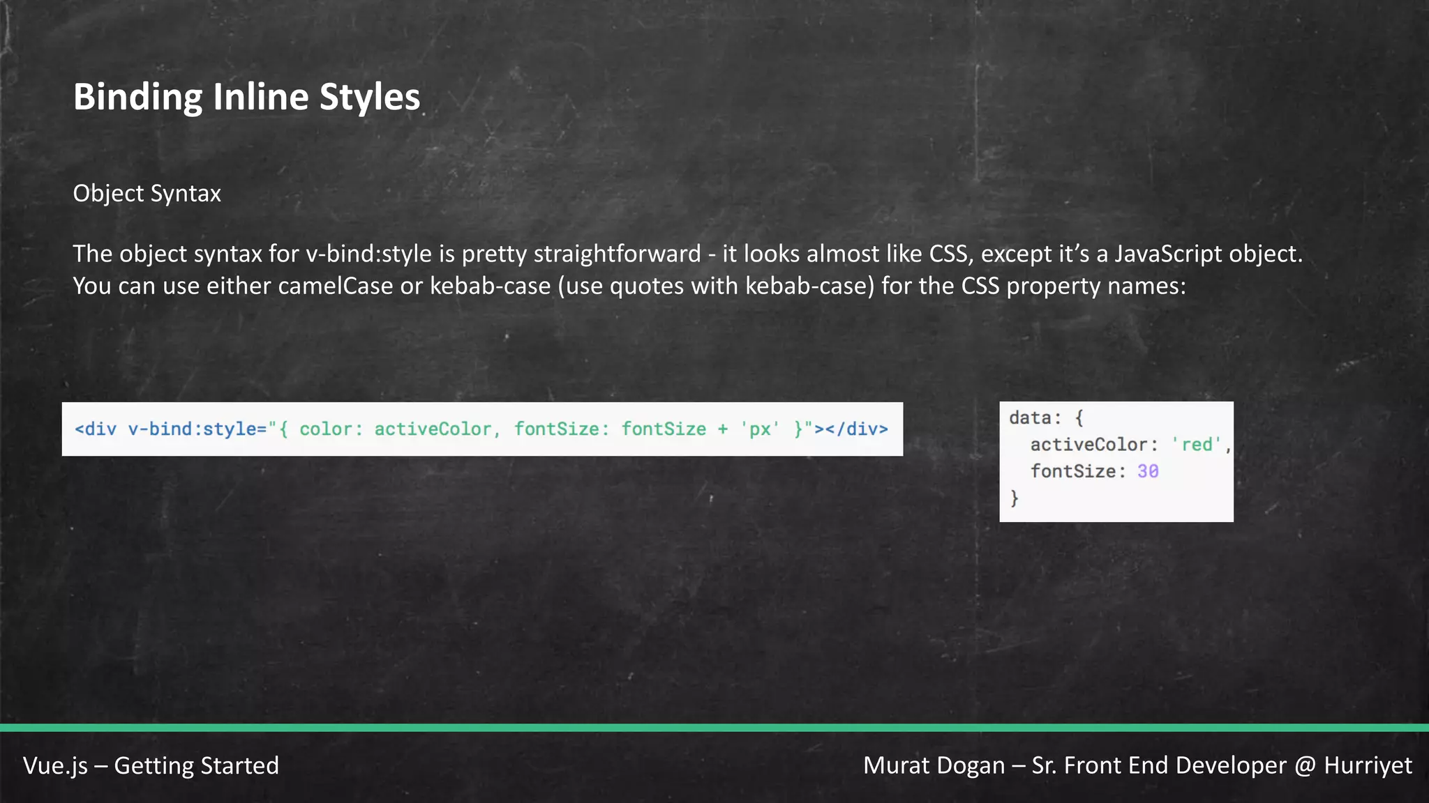 Murat Dogan – Sr. Front End Developer @ HurriyetVue.js – Getting Started Binding Inline Styles Object Syntax The object syntax for v-bind:style is pretty straightforward - it looks almost like CSS, except it’s a JavaScript object. You can use either camelCase or kebab-case (use quotes with kebab-case) for the CSS property names: 