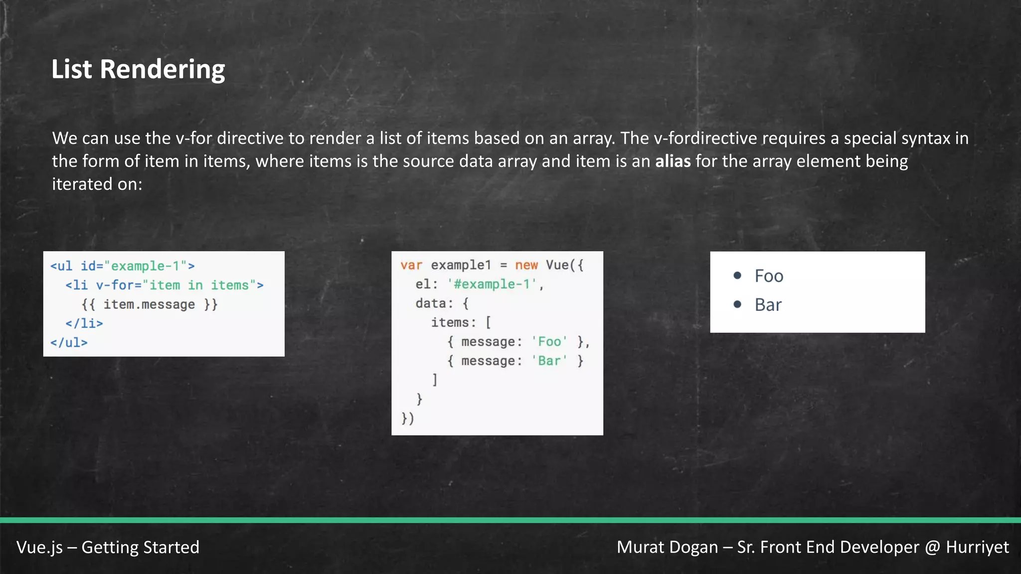 Murat Dogan – Sr. Front End Developer @ HurriyetVue.js – Getting Started List Rendering We can use the v-for directive to render a list of items based on an array. The v-fordirective requires a special syntax in the form of item in items, where items is the source data array and item is an alias for the array element being iterated on: 