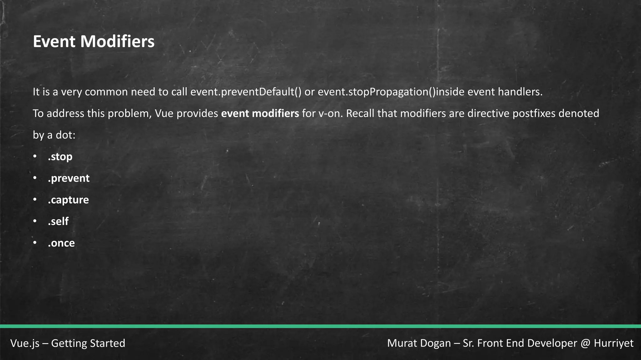 Murat Dogan – Sr. Front End Developer @ HurriyetVue.js – Getting Started Event Modifiers It is a very common need to call event.preventDefault() or event.stopPropagation()inside event handlers. To address this problem, Vue provides event modifiers for v-on. Recall that modifiers are directive postfixes denoted by a dot: • .stop • .prevent • .capture • .self • .once 