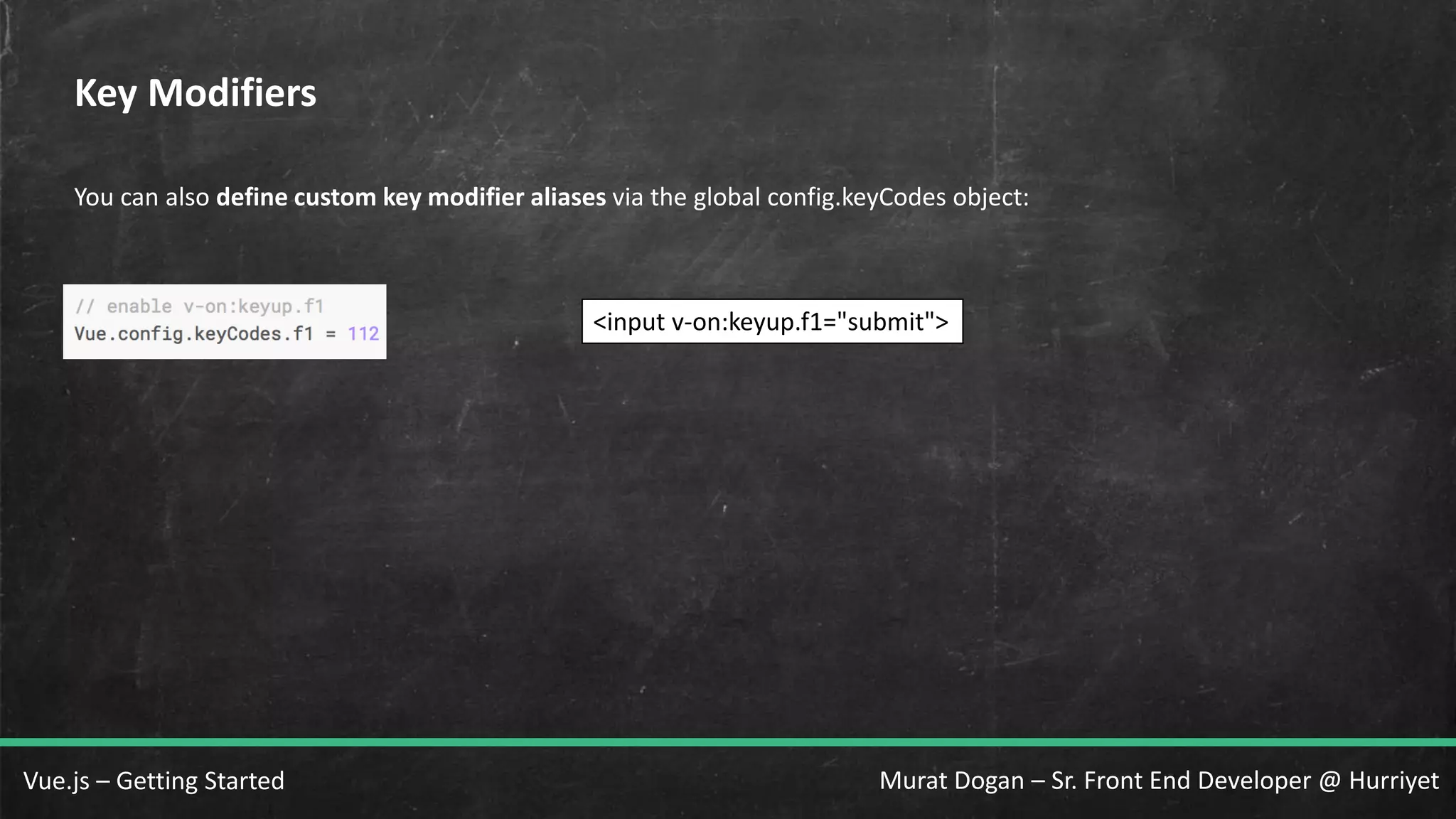Murat Dogan – Sr. Front End Developer @ HurriyetVue.js – Getting Started Key Modifiers You can also define custom key modifier aliases via the global config.keyCodes object: <input v-on:keyup.f1="submit"> 