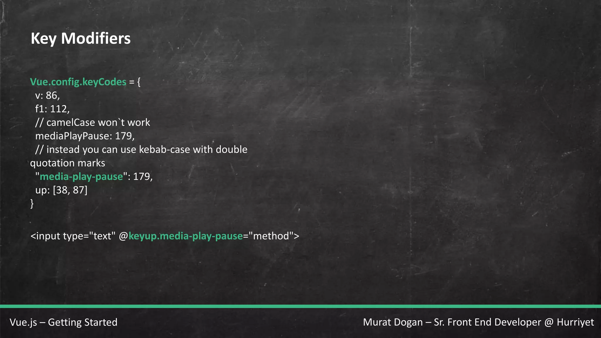 Murat Dogan – Sr. Front End Developer @ HurriyetVue.js – Getting Started Key Modifiers Vue.config.keyCodes = { v: 86, f1: 112, // camelCase won`t work mediaPlayPause: 179, // instead you can use kebab-case with double quotation marks "media-play-pause": 179, up: [38, 87] } <input type="text" @keyup.media-play-pause="method"> 