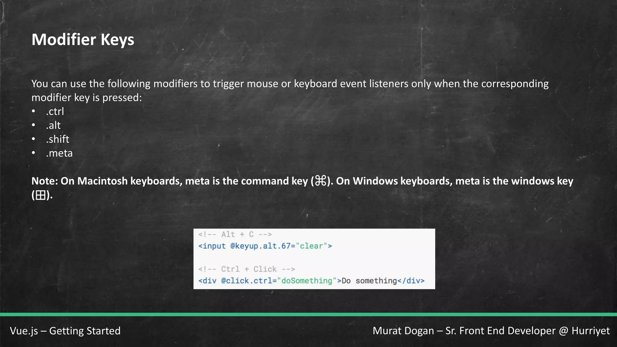Murat Dogan – Sr. Front End Developer @ HurriyetVue.js – Getting Started Modifier Keys You can use the following modifiers to trigger mouse or keyboard event listeners only when the corresponding modifier key is pressed: • .ctrl • .alt • .shift • .meta Note: On Macintosh keyboards, meta is the command key (⌘). On Windows keyboards, meta is the windows key (⊞). 