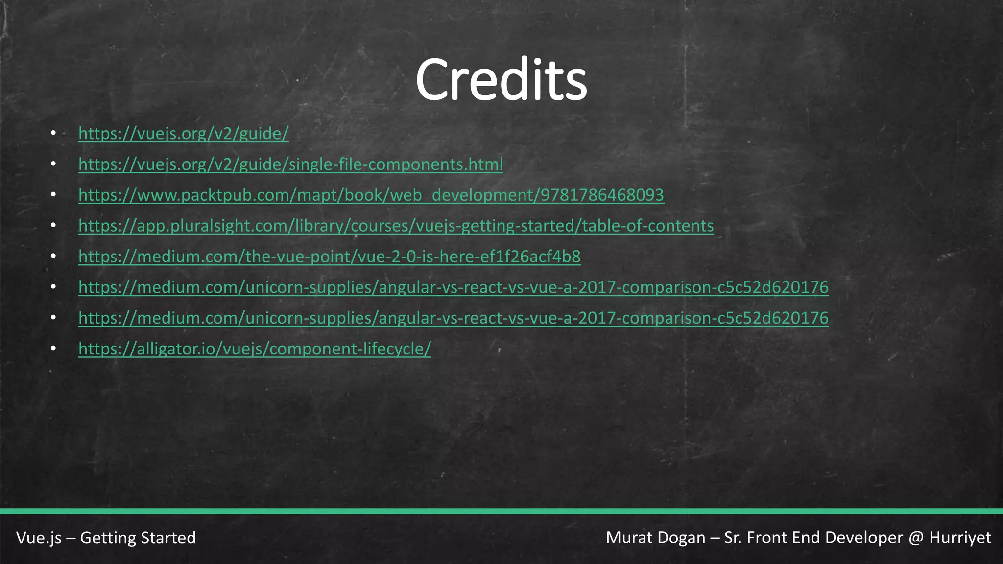 Murat Dogan – Sr. Front End Developer @ HurriyetVue.js – Getting Started Credits • https://vuejs.org/v2/guide/ • https://vuejs.org/v2/guide/single-file-components.html • https://www.packtpub.com/mapt/book/web_development/9781786468093 • https://app.pluralsight.com/library/courses/vuejs-getting-started/table-of-contents • https://medium.com/the-vue-point/vue-2-0-is-here-ef1f26acf4b8 • https://medium.com/unicorn-supplies/angular-vs-react-vs-vue-a-2017-comparison-c5c52d620176 • https://medium.com/unicorn-supplies/angular-vs-react-vs-vue-a-2017-comparison-c5c52d620176 • https://alligator.io/vuejs/component-lifecycle/ 