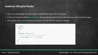 Murat Dogan – Sr. Front End Developer @ HurriyetVue.js – Getting Started
Instance Lifecycle Hooks
• Each Vue instance goes through a series of initialization steps when it’s created.
• it also runs functions called lifecycle hooks, giving users the opportunity to add their own code at specific stages.
• For example, the created hook can be used to run code after an instance is created:
 
