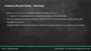 Murat Dogan – Sr. Front End Developer @ HurriyetVue.js – Getting Started
Instance Lifecycle Hooks – Warning!
• Don’t use arrow functions on an options property or callback, such as
• created: () => console.log(this.a) or vm.$watch('a', newValue => this.myMethod()).
• Since arrow functions are bound to the parent context, this will not be the Vue instance as you’d expect, often
resulting in errors such as
Uncaught TypeError: Cannot read property of undefined or Uncaught TypeError: this.myMethod is not a function.
 