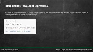 Murat Dogan – Sr. Front End Developer @ HurriyetVue.js – Getting Started
Interpolations - JavaScript Expressions
So far we’ve only been binding to simple property keys in our templates. But Vue.js actually supports the full power of
JavaScript expressions inside all data bindings
 