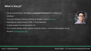 Murat Dogan – Sr. Front End Developer @ HurriyetVue.js – Getting Started
What is Vue.js?
• Vue (pronounced /vjuː/, like view) is a progressive framework for building user
interfaces.1
• It was first released in February 2014 by ex-Google-employee Evan You
• Only thing you need to know is HTML, CSS and JavaScript
• It’s been popular since its last version 2.0
• Vue is used by Alibaba, Baidu, Expedia, Nintendo, GitLab— a list of smaller projects can be
found on madewithvuejs.com.
 