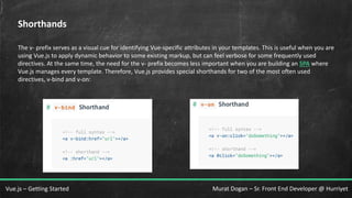 Murat Dogan – Sr. Front End Developer @ HurriyetVue.js – Getting Started
Shorthands
The v- prefix serves as a visual cue for identifying Vue-specific attributes in your templates. This is useful when you are
using Vue.js to apply dynamic behavior to some existing markup, but can feel verbose for some frequently used
directives. At the same time, the need for the v- prefix becomes less important when you are building an SPA where
Vue.js manages every template. Therefore, Vue.js provides special shorthands for two of the most often used
directives, v-bind and v-on:
 