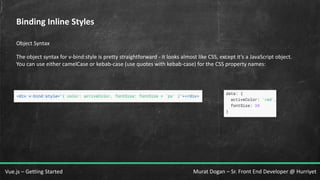 Murat Dogan – Sr. Front End Developer @ HurriyetVue.js – Getting Started
Binding Inline Styles
Object Syntax
The object syntax for v-bind:style is pretty straightforward - it looks almost like CSS, except it’s a JavaScript object.
You can use either camelCase or kebab-case (use quotes with kebab-case) for the CSS property names:
 