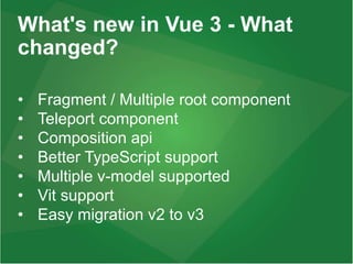 What's new in Vue 3 - What
changed?
• Fragment / Multiple root component
• Teleport component
• Composition api
• Better TypeScript support
• Multiple v-model supported
• Vit support
• Easy migration v2 to v3
 