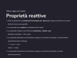 Proprietà reattive
Micro-app con VueJs
• Tutte le proprietà sul componente principale (es. App.vue) vengono esportati sul custom
element come sue proprietà.
• Le proprietà sono reattive al cambiamento di stato.
• Le proprietà vengono convertite da CamelCase a kebab-case.  
Esempio: hasValue => has-value
• Le proprietà dichiarate come Boolean vengono convertite da stringhe a valori booleani
automaticamente. Esempio:  
“” | “true” => true 
“false” => false
• Le proprietà dichiarate come Number vengono convertite da stringhe a numeri
automaticamente.
 