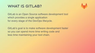 WHAT IS GITLAB?
GitLab is an Open Source software development tool
which provides a single application
for every stage of the DevOps lifecycle.
GitLab’s goal is to make software development faster
so you can spend more time writing code and
less time maintaining your tool chain.
 