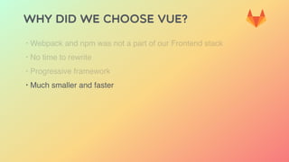 Why did we choose Vue?
‣ Webpack and npm was not a part of our Frontend stack
‣ No time to rewrite
‣ Progressive framework
‣ Much smaller and faster
 