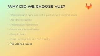 Why did we choose Vue?
‣ Webpack and npm was not a part of our Frontend stack
‣ No time to rewrite
‣ Progressive framework
‣ Much smaller and faster
‣ Easy to learn
‣ Great ecosystem and community
‣ No Licence issues
 