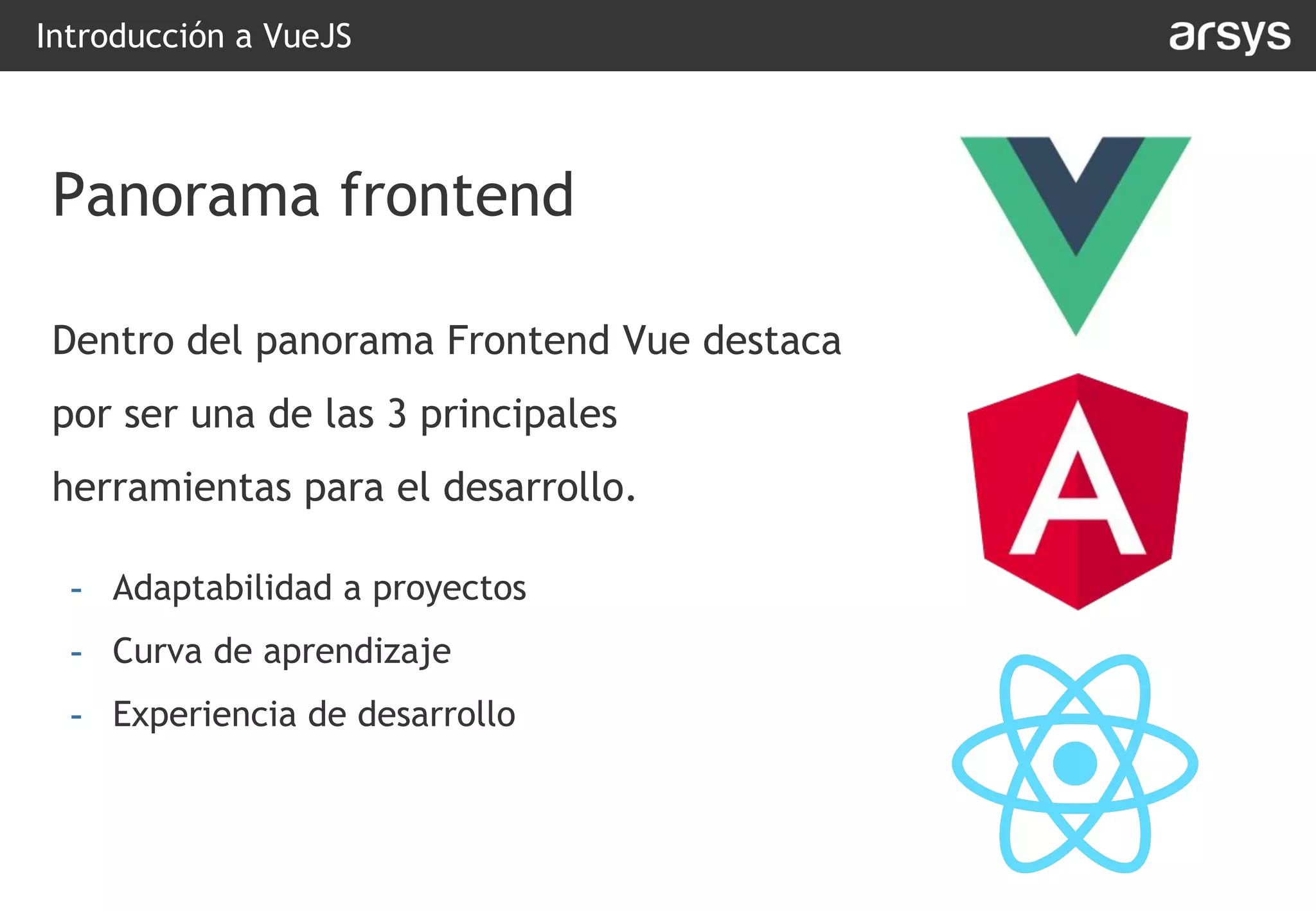 Dentro del panorama Frontend Vue destaca
por ser una de las 3 principales
herramientas para el desarrollo.
- Adaptabilidad a proyectos
- Curva de aprendizaje
- Experiencia de desarrollo
Introducción a VueJS
Panorama frontend